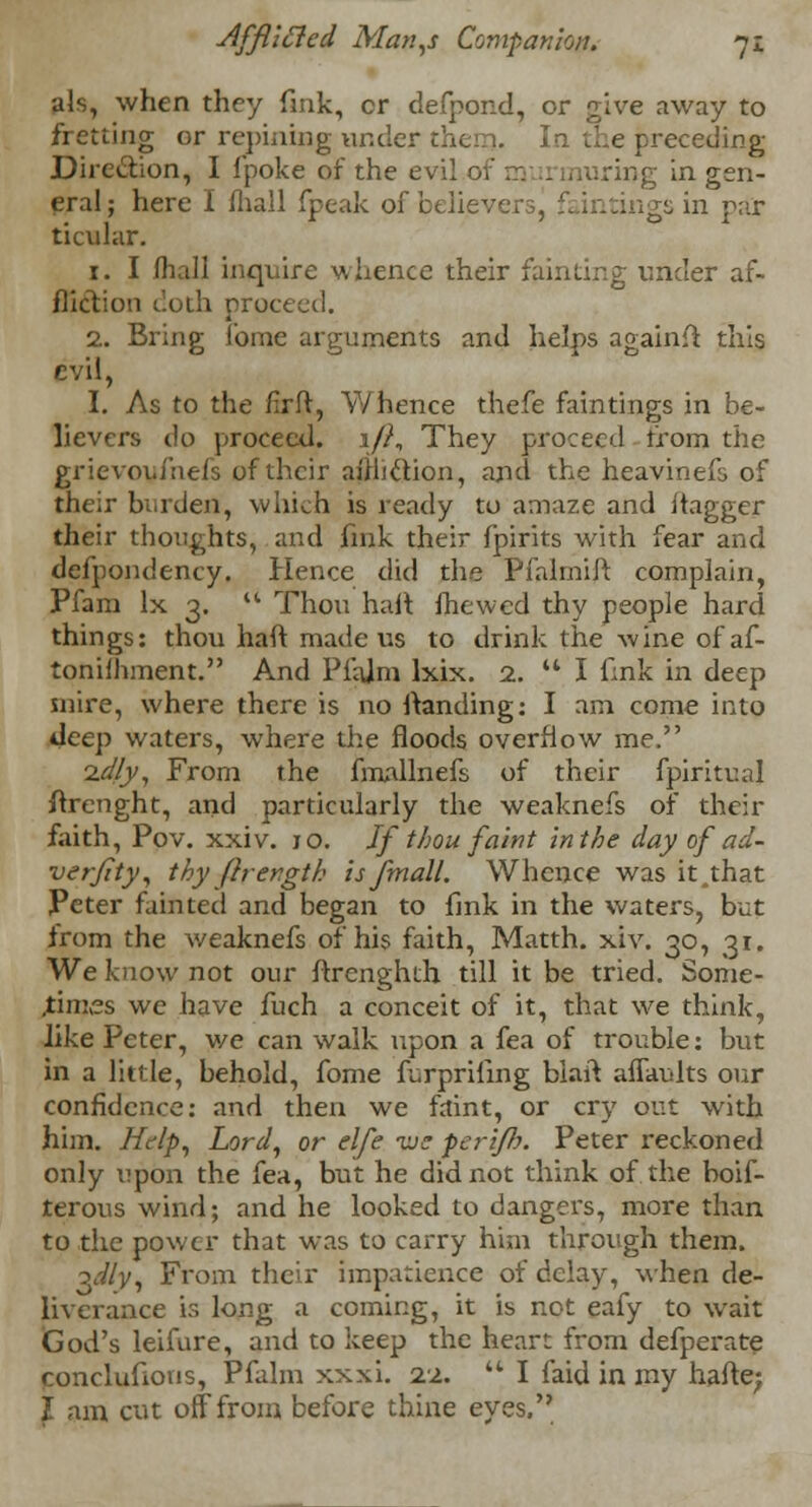 als, when they fink, cr defpond, or give away to fretting or repining under then?. In the preceding Direction, I fpoke of the evi ring in gen- eral; here I (hall fpeak of believersj faintingsin par ticular. 1. I fhall inquire whence their fainting under af- fliction c'.oih proceed. 2. Bring fome arguments and helps againfi this evil, I. As to the firft, Whence thefe faintings in be- lievers do proceed. 1/?, They proceed from the grievoyfriefs of their affliction, and the heavinefs of their burden, which is ready to amaze and itagger their thoughts, and fmk their fpirits with fear and defpondency. Hence did the Pfalmilt complain, Pfam lx 3.  Thou halt mewed thy people hard things: thou haft made us to drink the wine of af- tonilhment. And Pfajm lxix. 2.  I fmk in deep mire, where there is no ftanding: I am come into deep waters, where the floods overflow me. idly, From the fmallnefs of their fpirituaj ftrenght, and particularly the weaknefs of their faith, Pov. xxiv. 10. If thou faint in the day of ad- verjity, thy ftrergth is/mall. Whence was it,that Peter fainted and began to fmk in the waters, but from the weaknefs of his faith, Matth. xiv. 30, 31. We know not our ftrenghth till it be tried. Some- times we have fuch a conceit of it, that we think, like Peter, we can walk upon a fea of trouble: but in a little, behold, fome frrprifing biaft affaults our confidence: and then we faint, or cry out with him. Help, Lord, or elfe vjc perijh. Peter reckoned only upon the fea, but he did not think of the boif- terous wind; and he looked to dangers, more than to the power that was to carry him through them. 3c7/y, From their impatience of delay, when de- liverance is long a coming, it is not eafy to wait God's leifure, and to keep the heart from defperate conclufions, Pfalm xxxi. 22.  I faid in my hafte; I am cut off from before thine eyes.