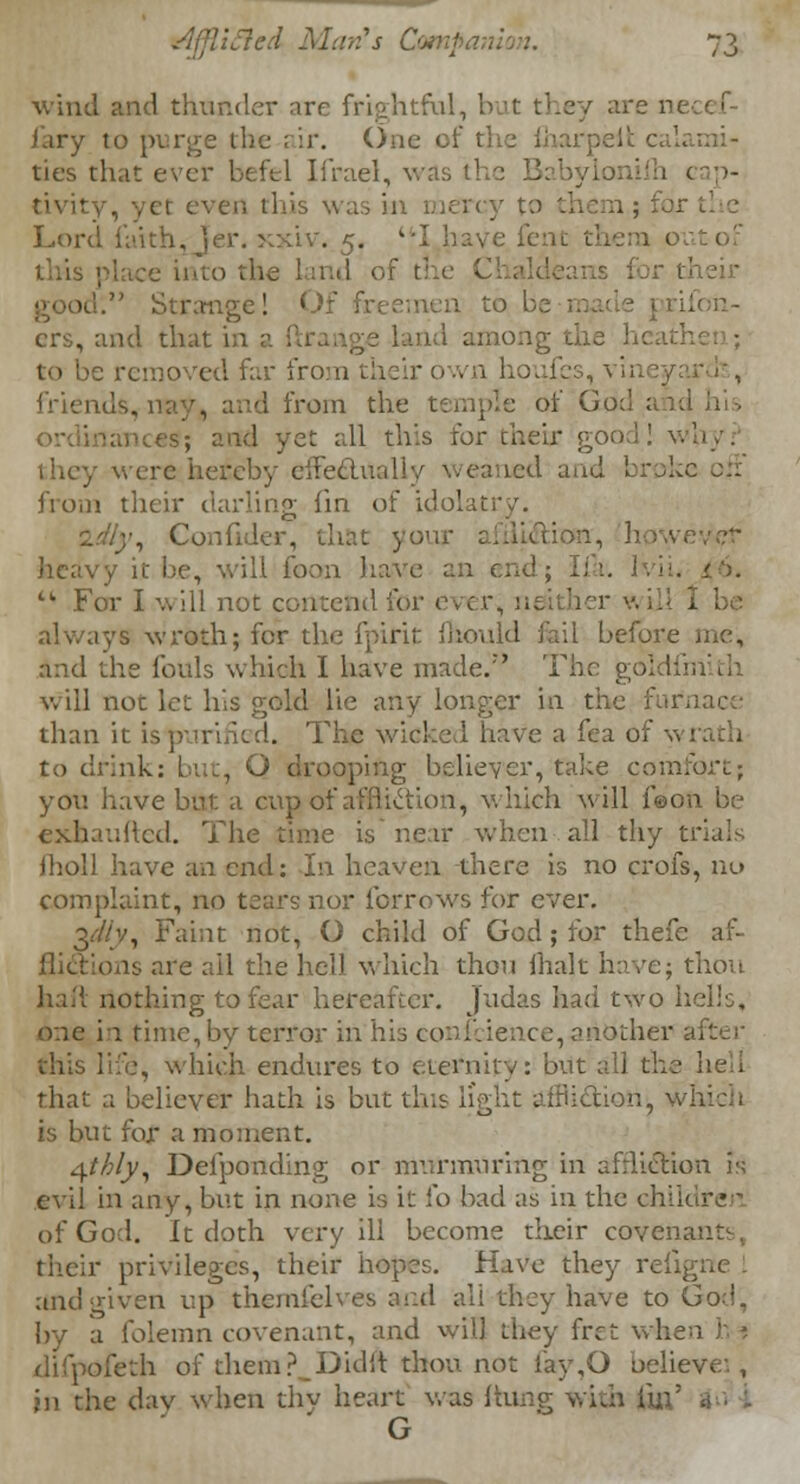 wind and thunder arc frightful, I i'ary to purge the air. One of the fharpelt c; ties that ever befel Ifrael, was 11 t cap- tivity, yet ever, this was in n ; for the Lord faith, Jer. xxiv. 5. I have it out of Strange! ■ crs, and that in a ftrange land among the to be removed far from friends, n. from the temple of God;. ;.iues; and yet all this for their good! they were hereby effectually weaned and broke oil from their darling fin of idolatry. ■•_•, Confider, that yon ion., how heavy it be, will foon have an end; I ft. Ivii. tk For I will not contend for ever, u. - I be B wroth; for the fpirit fhould foil before me; and the fouls which I have made.7' The: goldfniith will not let his gold lie any longer in the furnace than it is | The wicked have a fea of \\ rath to drink: but, O drooping believer, take comfort; you have but a cup of affliction, which will f©on be exhaufted. The time is near when.all thy trials jholl have an end: In heaven there is no crofs, no complaint, no tears nor forrows for ever. 3<Y/v, Faint not, O child of God; for thefc af- flictions are ail the hell which thou fhak have; thou haft nothing to fear hereafter. Judas had two hells, one in time, by terror in his conscience,another after this life, which endures to eternity: but all the lien that a believer hath is but this light affliction, which is but for a moment. Afthly, Delponding or murmuring in afrliction is evil in any, but in none is it fo bad as in the ch of God. It doth very ill become their covenants, their privileges, their hopes. Have they refigne . and given up themfeh es ami all they have to God, by a folemn covenant, and will they fret when h » difpofeth of them?_Didit thou not fay,G believe1., in the day when thy heart was (tung with fb: G