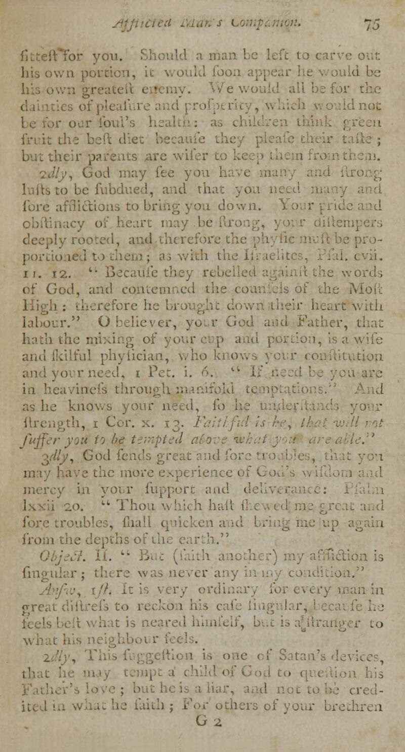 for yon. I a man I lid foon dd be all be f ii lure and ; i fruit r , ', GoA may fee you h lults to be fubdued, and that you v- fore afflictions to bri down. icy of heart may be I ited, ami therefore the phytic m portioned to them I. c vii. i r. 12.  Bee words of God, and contemned the coun sis of the Molt refore he brought do.. art with labour. O believer, your God and Father, that hath the i, is a wife andlkllful phyfician, who ! tution and your need, t Pet. i. 6. Lt I in heavinefs throuj And as he knows your need, fo ftrength, i Cor. x. 13. Fal fuffer yott to be tempted afo ', God fends great and fore troubles, may have the more expe y in your fupport and 1' ;„o.  Thou \n hich hall I . [hall quic again from the depths o h. ' ■■/. If. V fingular; there was never any on. ordinary foj greal o recko 1 his cai hat is neared hhnielf, but . • , This f of God to in his ar, and not to be cred- it he faith j For' others of ;thren G2