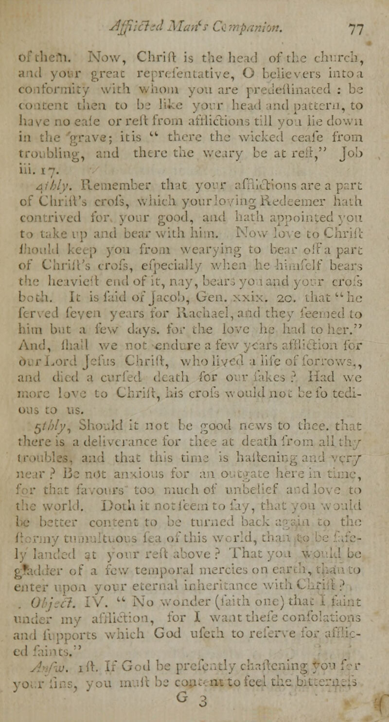 , Chrift is the head of the chi r and yofer great reprefentative, O believ.ers intoa torn yoxi are predeflina : then to >ur head md p ittern, to have no eale or reft from afflictions till you lie down in 1 8; it is Ck there the wicked ceafe from troubling, and there the weary be at reft, Joh iii. 17. Aibly. Remember tint your afflictions are a part of thrift's crol's, \Vhkh yourloyh' ier hath . ith appointed to . from \\ to be;, ■ off a pare of Chrilt's crofs, efpecially m ■ heavieft end of it, nay, bears y r crofs both. It i icob, Gen. .xxix. 20. that he ferved feven years for R id the-.- feemed to him but a few days. i'oc the love he had to her. An I, re a few 1 for .' :s Chrift, who lived i.'lif ., and > .' Had we rofs would not be fo i ' ) us. $thly, Should it not be <^ood news to tl there is a deliverance for thee at <! and that this time is haftenii vr/ is for an o t gate here mrs too much of '.love to . i notfeem to & . better content to be turned back a tho 1 ly landed at your reft above ? That yoa y of a few 1 mercies on l i enter upon your eternal inheritance - 0 ,'. u No wonder (faith one) that und ion, for I want thefe coiif ich God ufeth to r . yoi . --■> G ->