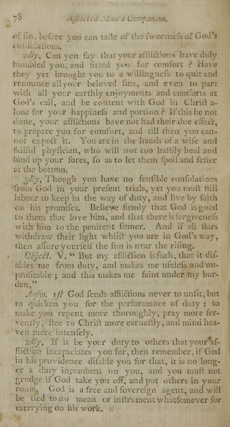 . . Can 3 on fay thatyoi ;. ixi for comfort ? > I yet br< to a willingnefs to quit and renoum e all your be] to part all your earthly enjoyments and comiorts at God's call, and he content with God hi Cbrift a- r happihefs and portion? Ifthisbenot tions hai < i, to prepare you for comfort, and til] att- i Cc it. You arein and byfieian, who will not coo haftilyheal and bind up your fores, fo as to let chem fpoil and feiier bottdm. , Though you have no fenfible confolai : God in your prefent trials^ yit you mull I labour to keep in the way of duty, and live by fa on his promifes. Believe linn'/ that God is good to them that love him, and that there is forgiven with him to the penitent firmer. . And if all liars withdraw their light whiitt yon are in God's v.. then afTureyourfelf the fnn is near the riling. Objefl. V. u lint my amiftion isfuch, that it dif- ables me from duty, and makes me ufeleis and un- profitable ; and this makes me faint under my bur- den, ;. if} God fends afflictions never to unfit, but to quicken you for the performance of duty ; to I c you rcrent more thoroughly-, pray move fer- vent to Chrift more earneftly, and mind hea- ven m re intenfely. it be your duty to others that your*f- flict paciates you for, then remember, if God in his providence diiable you for that, it is no long- er a (buy i on you, and you muft not if God take you off; and put others in your ro.;u... God is a free and fovereign agent, and will be Lied to no mean or infbrument aeverfor ■yingoh his work.