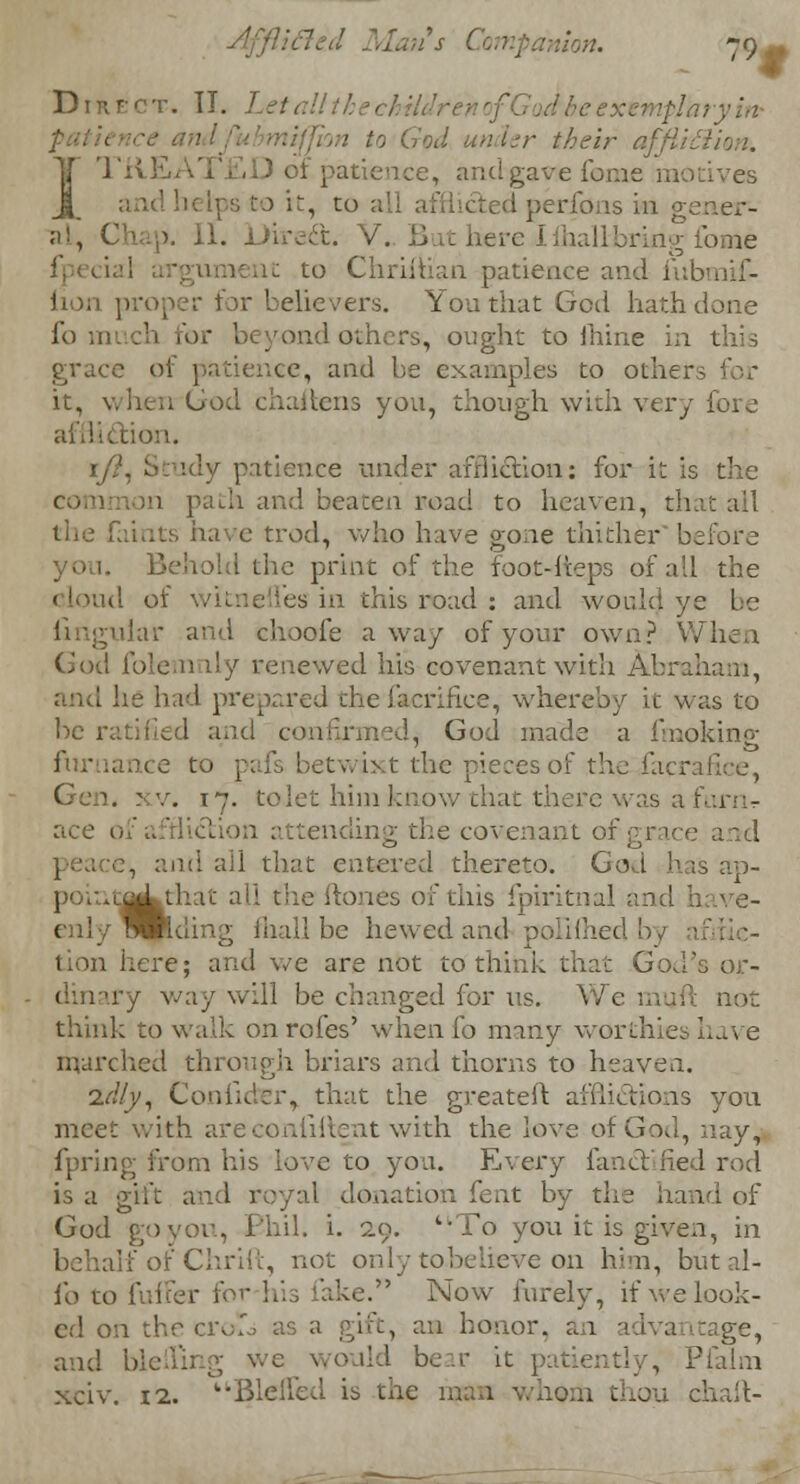 Direct. II. Let, 1 to God under their affi I TREAT],D of patience, and gave feme motives it, to all I perfons in genera al, Chap. II. Direft. V. ButbereIihallbruig*fome riiuan patience and fubmiC- lion proper for believers. You that God hath done i'o m :h for b yond oth rs, ought to lhine in this grace of patience, and be examples to other, it, when God chaifcens you, though with very fore ion. 1/?, Study patience under affliction: for it is the common path and beaten uoad to heaven, that ail the faints have trod, who have gone thither before I the print of the foot-heps of all the cloud oi js in this road : and would ye be uiar and choofe away of your own? When God folem dy renewed his covenant with Abraham, and he had prepared thefacrifice, whereby it was to be ratified and confy , God made a hnoking furaance to ; axt the pieces of the-Jacraflce, . : v. 17. tolet him know chat there was a barn- ace 1 tending the covenant of grace and peacd, and all that entered thereto. God has ap- poinfij^that all the ftones oi this fpiritnal and have- Wntling fliall be hewed and polilhed by afifte- tion here; and we are not to think that God's or- dinary way will be changed for us. We m not think to walk on rofes' when fo many worthies have marched through briars and thorns to heaven. idly, Couihier, that the greateft afflictions you meet with ar ..at with the love of God, nay, fpring from his love to yon. Every fancYified rod is a gift and royal donation fent by the hand of God goyou, Ehil. i. 29. ';To you it is given, in behalf of Chrift, not only tobelieve on him, but fo to fulfer foi :e. Now furely, if we look- ed on the croTo as a gift, an honor, an ge, and bleiling we would bear it patiently, Pfalm xciv. 12. Blcffed is the man whom t ill-