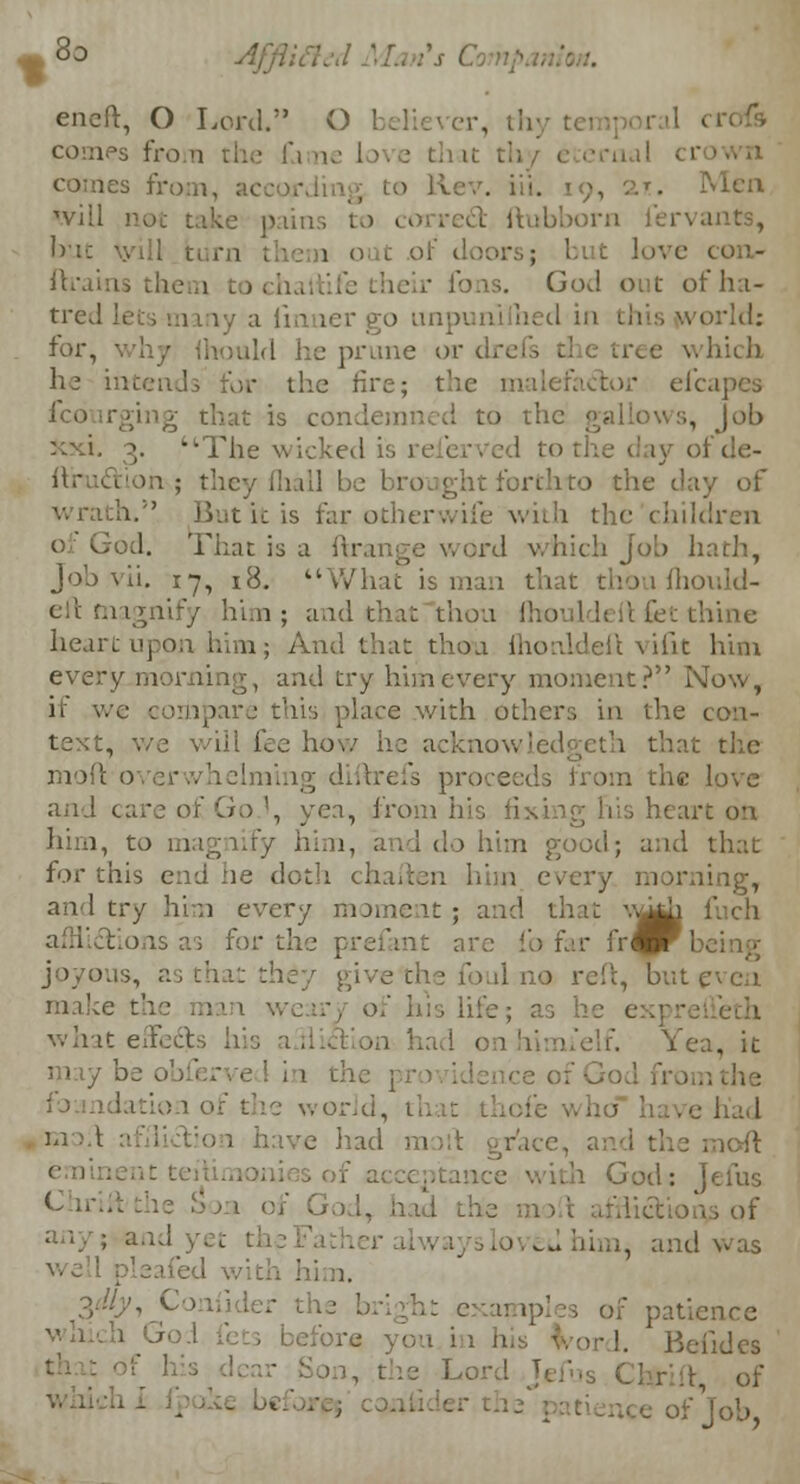eneft, O Lord. O believer, th comes from the fa ne Love tliat th les from, . Men 'viil not take pains to correct ftubborn fervants, but tyill burn i in out of d ftrains them t of ha- tred lets many a iinner go unpunilhed in this world: for, mid he prune or drefs which he intends for the fire; the malefactor efcapes ico irging that is condemned to the • job xxi. 3. The wicked is 1 iy of de- '. ; they fliall ' 1 the day of tic is far otherwife with the children of God. That is a ftrange word which Job hath, Job vii. 17, 18. What is man that thou fhoi eft magnify him; and that thou !' tine heart upon him; And that thou fhonldeft vifit him every morning, and try him every moment? Now, if we compare this place with others in the con- text, we will fee how ho acknowledgeth that the moil o erwhelming diftrefs pro From the love and care of Go.\ yea, from his li - -care on him, to ma 1, I do him pood; and that for this end ne doth chafien him every morning, and try him every moment; and that v^i ;' afflict >ns as for the prefant arc fo far fr^rk'. joyous, asthatthdy gi oul no reft, but^vea make th , of his lite; as h eth what effi ir. Yea, it may he .. world, 1 had God: Jems Chi 1 of Go h bad - , of . and was ler the heigh: exai ' patience •■• !. Beiides riff of of Job