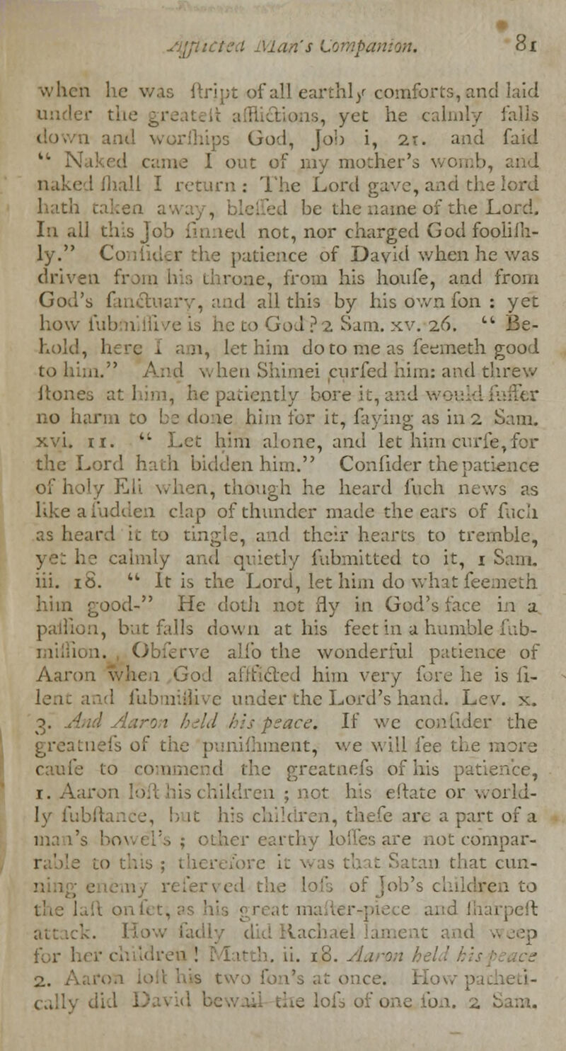 sj'jiitiL'.i Man's Lompanim. di when he was ftript of all earthly comforts, and laid ' the gre .tlons, yet he calmly falls and worfhips God, job i, 21. and faid u Naked came 1 out of my mother's womb, and 1 ihall I return : The Lord gave, and the lord hath taken aw ed be the name of the Lord. In all this job finned not, nor charged God foolilh- ly. Coniider the patience of David when he was driven from his throne, from his houfe, and from God's fan&uary, and all this by his own fon : yet how fubminive is he Do God?2 Sam. xv. 26. Be- hold, here j. am, let him do to me as feemeth good to him. . ?i curfed him: and threw Hones at him, he patiently bore it, and v. no harm to be done him for it, faying as 1112 Sam. xvi. ii. Let him alone, and let him curfe,for the Lord hath bidden him. Confider the patience of holy Eli when, though he heard fuch news as like a Hidden clap of thunder made the ears of fucli as heard it to tingle, and their hearts to tremble, yet he calmly and quietly fuhmitted to it, 1 Sam. hi. iS. It is the Lord, let him do what feemeth him good- He doth not fly in God's face in a pailiou, but falls noun at his feet in a humble fub- miliiou. Obferve alio the wonderful patience of Aaron when God aiifxlcd him very fore he is fi- le, it and fubmiiUve under the Lord's hand. Lev. x. peace. If we confider the greatnefs of the punifhraent, we will fee the more caufe to commend the greatnefs of his patience, 1. Aaron 16ft his children ; not. his eftate or world- ly fubftance, but his < hildren, tla . v are a part of a ma l's bowel's ; other earthy lolies are not compar- ! to tins; therefore it > 1 that cun- ed the lofs of Job's children to larpeft did Rachael for her childn ' . ii. 18. Aaron hel 2. Aaron ice. Ho