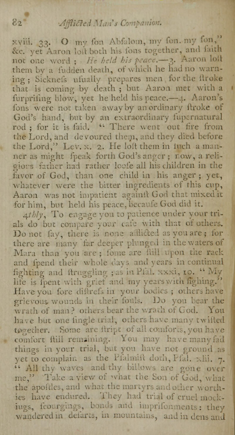 lion. xviii. 33. O my fori Abfalom, my yet Aaron loll both his ion nd faith not one word ; ron I(,it them t>y a fudden death, of which he hadno warn- ing; Sicknefs ufually prepares men for the that is coming by death ; but Aaron met with a furpriiing blow^ yet he'held his peace.- on's fons were not taken away by an ordinary ftroke of God's hand, but by an extraordiu rnatural rod ; for it is laid. 4t There went out fire from the Lord, and devoured them, and they died before the Lord, Lev. x. 2. He loft them in inch a m net as might fpeak forth God row, a reli- gions father had rather loofle all his children in the favor of God, than one child in his anger; yet, whatever were the bitter ingredients of this cup, Aaron was not impatient againlt God that mixed it for him, but held his peace, Becaufe God did it. 4?/;(}\ To engage you to patience u ir tri- als do but c our cafe with that afothi Do not fay, • as yen are; for there are many far. mged in the waters of Mara than you on the n and fpend their whole da) > and years in continual fighikig and ftn i, to. tl life is fpent with grief and my year: Have yon fore diftrefs in your bodies; others have grievous in their fouls. Do you bear the wratbof man? o iwrathofGod. You have but one fmi . others have many twifted together. Some are ftript of, comfort ftill rema You may have : tilings in voir trial, bi t y« u have n< yet to complain as the . '. 7.  Ail thy waves and thy bi hat the Son of God, \ the ape:: ;- v, ordt- ies L. They had trial of crui arid im: 1 ts: they