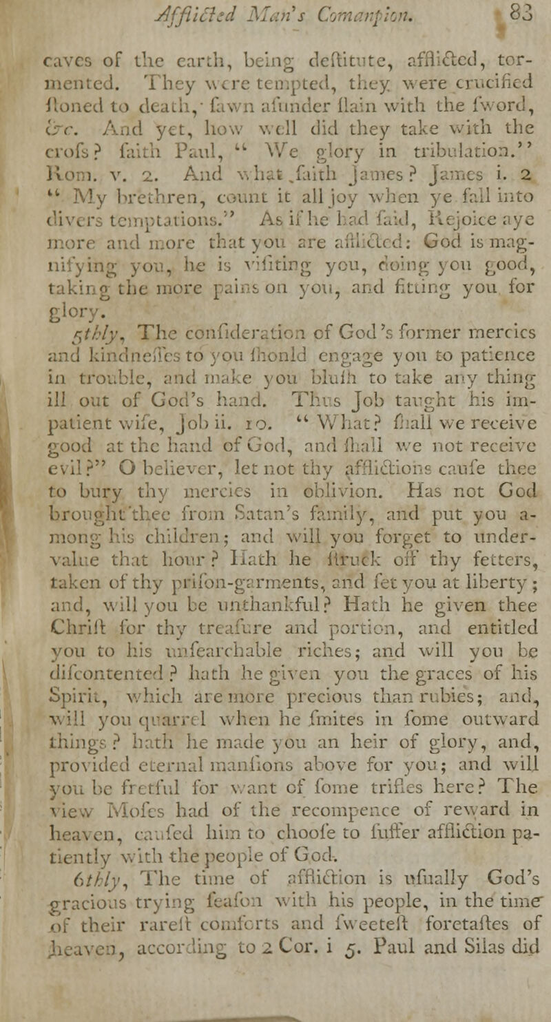 caves of the earth, being deftitute, afflicted, tor- mented. 'II erecrucified ftoned to dc afunder (lain with the {word, i:r. Aud yet, how well did they take with the crofs? faith Paul,  We glory in tribulation. Rom. v. i. And what .faith James? James t 2 u My brethren, count it all joy when ye fall into div< Ltions. As,if he had faid, Rejoiceaye re and more that you are afflicted: God is mag- nifying you, he is vifiting you, < u good, taking the more pains on you, and fitting you for glory? r\ti:ly\ The confider^tion of God's former mercies and . es tcf you lhonld engage yon to patience in trouble, and make you bluih to take any thing ill out of God's hand. This Job taught his im- patient wife, Jobii. 10. What? fhall we receive good at the hand of God, and mall we not receive evil? O believer, let not thy afflictions caufe thee to bury thy mercies in oblivion. Has not God brought'thee from Satan's family, and put you a- mong his children; and will you forget to under- value that hour? Hath he iiruck off thy fetters, taken of thy prilbn-garments, and let you at liberty ; and, will you be unthankful? Hath he given thee Chriil for thy treafure and portion, and entitled you to his unfearchable riches; and will you be difcontented ? hath he given you the graces of his Spirit, which are more precious than rubies; and, will you quarrel when he jmite's in fome outward ngs ? hath lie made you an heir of glory, and, provided eternal manlions above for you; and will you be fretful for want of fome trifles here? The .. Molls had of the recompence of reward in heaven, caufed him to choofe to fuffer affliction pa- tiently with the people of God. 6///)', The time of affliction is ufually God's gracious trying feaum wit,h his people, in the time of their rarelt comforts and fweeteft foretaftes of iven. accor luig to 2 Cor. i 5. Paul and Siias did