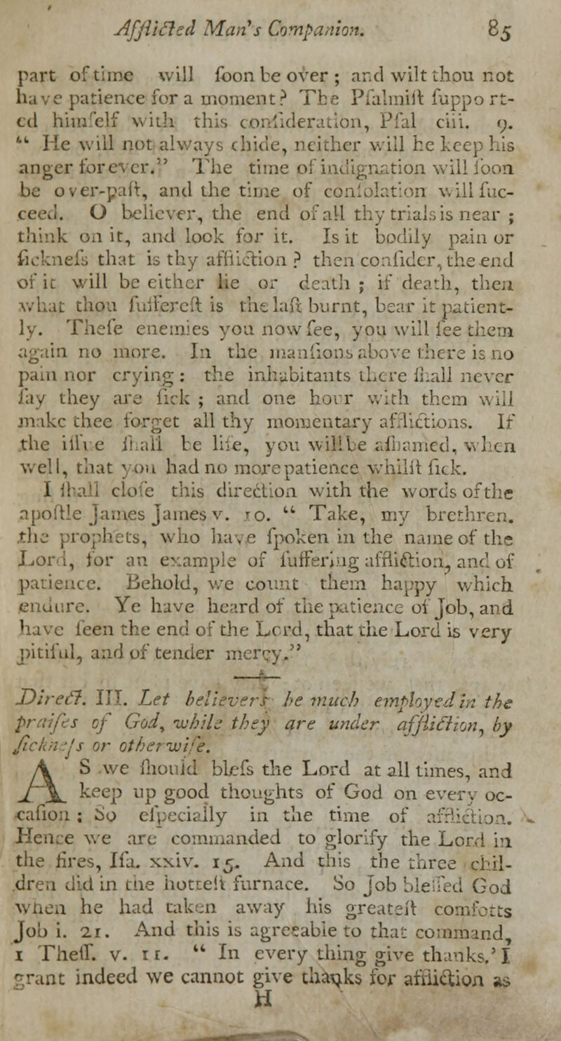 part of time will foon be over ; and wilt thpu not have patience for a moment? The Pfalmift fuppo rt- ed hiinfelf with this cpniideration, Pfal ciii. <;. 44 He will not always chicle, neither will he keep his anger forever. The time pf indignation willfooa be over-pair, and the time of confblation willfuc- O believer, the end of all thy trials is near ; think on it, and lock for it. Is it bodily pain or ficknefs that is thy:affliction ? then collider, the end of it will be either lie o; death ; if death, then what thou fuiEereft is thelaft burnt, bear it patient- ly. Thefe enemies you now fee, you will fee them again no more. In the manfions above there is no pain nor crying: the inhabitants there fiiall never fay they are lick ; and one hour with them will make thee forget all thy momentary afflictions. If the iilYe JhaU be lhe, you wilile aibarried, when well, that you had no more patience whilit Tick. t lhall clofe this direction with the words of the npoftle James James v. ro. 44 Take, my brethren, .the prophets, who have fpoken in the name of the Tori, for an example of buffering affli&ioni and of patience. Behold, we count them happy which endure. Ye have heard of the patience oi job, and have l'een the end of the Lord, that the Lord is very pitiful, and of tender mercy. —■— Dire ft. III. Let believers he much employed in the s of God, while they are under afjliftion, by Jicknels or othernuife. AS we mould blefs the Lord at all times, and keep up good thoughts of God on every oc- 'Cafion ; io efpecially in the time of affii Hence we are commanded to glorify the Lord in the fires, Ifa. xxiv. 15. And this the three chil- dren did in die hottelt furnace. So Job bile Red God when he had taken away his greateit comfctts job i. 11. And this is agreeable to that command, 1 Then. v. n.  In every thing give thanks.'I grant indeed we cannot give thanks for afriittion as H