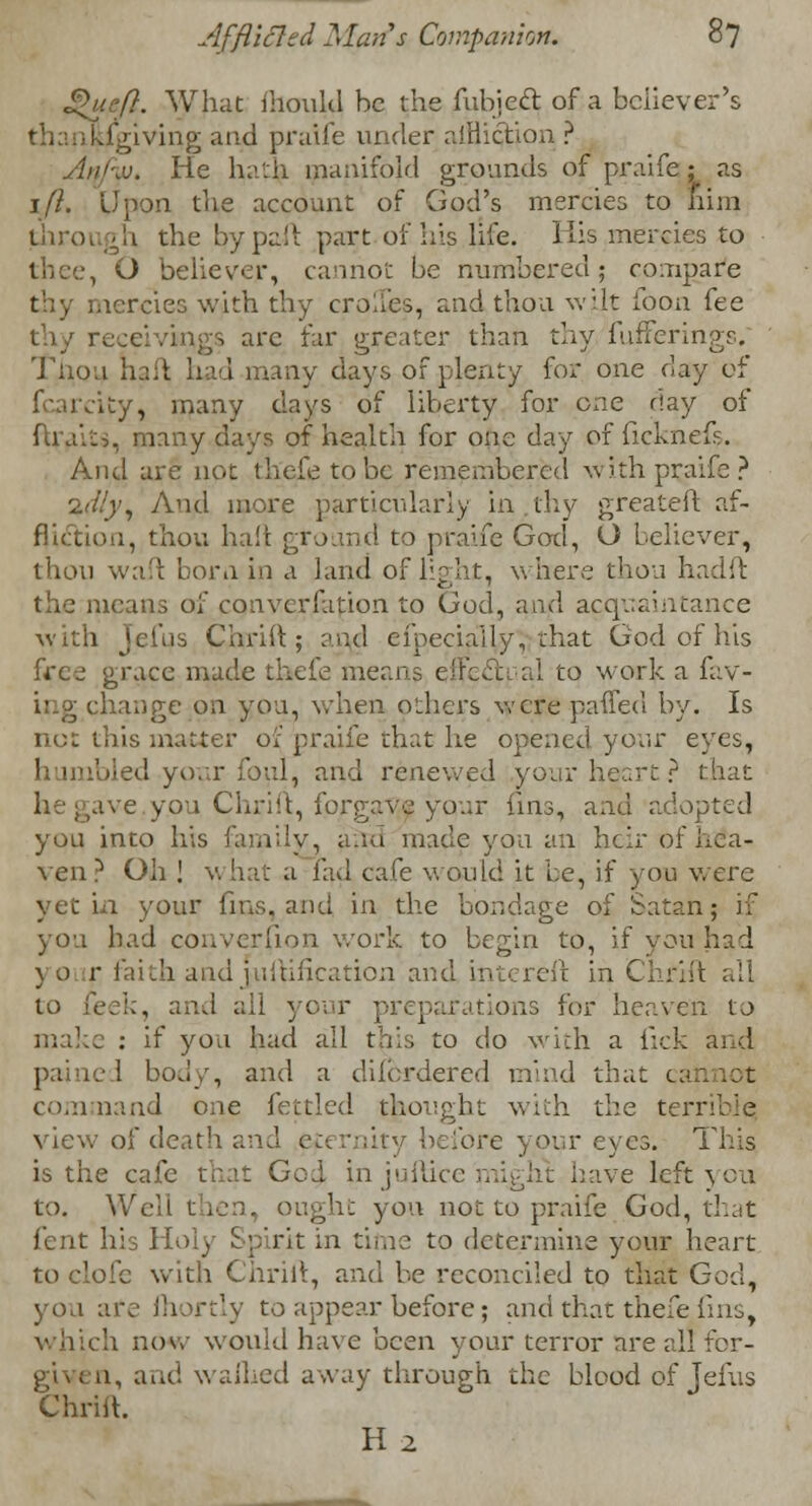Qipft. What mould be the fubject. of a believer's !.iViving and praife under affliction ? ..v. He hath manifold grounds of praife; as ift. Upon the account of God's mercies to fiim ■ \\ the by pa! i part of his life. His mercies to thee, O believer, cannot be numbered; compare thy mercies with thy crolies, and thou wjLlt foon fee thy receivings arc far greater than thy, fufferings. Tnou had had many days of plenty for one day of fcarcity, many days of liberty for one r!ay of ftraits, many days of health for one day of ficknefs. And are not thefe to be remembered with praife? %<Hy, And more particularly in thy greateft af- 1, thou haft ground to praife God, O believer, thou wa'l bora in a land of light, where thou hadft the means of convcrfation to God, and acquaintance with Jefus Chrift ; and cipecially, that God of his free grace made thefe means effect al to work a fav- ing change on you, when others were paffed by. Is not this matter of praife that he opened your eyes, bled your foul, and renewed your heart? that . ve you Chrift, forgave your fins, and adopted you into his fun;ly, ana made you an heir of Lea- ven? Oh ! v. hat a fad cafe would it be, if you were yet in your fins, anci in the bondage of Satan; if you had conversion work to begin to, if you had \ 0 r faith and juftification and intereft in Chrift all to lee!;, and all your preparations for heaven to make : if you had all this to do with a fick and pained body, and a difordered mind that c; command one fettled thought with the terrible view of death and eternity before your eyes. This is the cafe that God in judice might have left yau to. Well then, ought yon not to praife God, that fent his Holy Spirit in time to determine your heart to clofc with Chriit, and be reconciled to that God, you are fhortly to appear before; and that thefe fins, h now would have been your terror are all for- giv( a, and v. allied away through the blood of Jefus Chrift. H2
