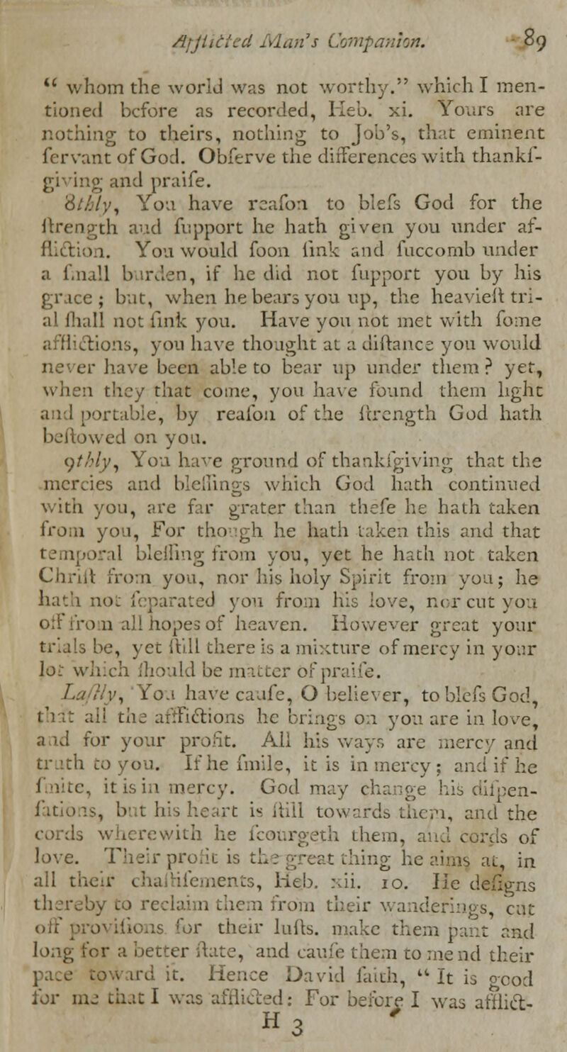 u whom the world was not worthy. which I men- tioned before as recorded, Iieb. xi. Yours are nothing to theirs, nothing to Job's, that eminent fervarit of God. Obferve the differences with thankf- giving and praife. '6lhly, Yon have rcafon to blefs God for the flrength and fupport he hath given you under af- fliction. You would foon link and fuccomb under a fmall burden, if lie did not fupport you by his grace; but, when he bears you up, the heaviest tri- al fliall not fink you. Have you not met with fome afflictions, you have thought at a diftance you would never have been able to bear up under them ? yet, when they that come, you have found them light and portable, by reafon of the ftrength God hath bellowed on you. ythly, You have ground of thankfgiving that the mercies and blellings which God hath continued with you, are far grater than thefe he hath taken from yon, For though he hath taken this and that temporal blefiing from you, yet he hath not taken Chrift from you, nor his holy Spirit from you; he hath not feparated you from his love, nor cut you. off from-all hopes of heaven. However great your trials be, yet ftill there is a mixture of mercy in your loi: which fhould be matter Ofpr; , fo.t have caufe, O believer, to blefs God, t'i;t all the afflictions he brings on you are in love, and for your profit. All his ways are mercy and truth to you. If he fmile, it is in mercy: and if he finite, it is in mercy. God may change his difpen- fations, but bis heart is ftill towards them, and the cords wherewith he l'cor.rgeth them, and cords of love. Their prone is t thing he aims at, in all their chafhfements, He.b. xii. 10. lie defigns thereby to reclaim them from their wanderings cut off for their lulls, make them pant and long for a better date, and caufe them to mend their .o.v ird it. Hence David faith, It is good for me that I was afflicted: For before I was afflict- «3