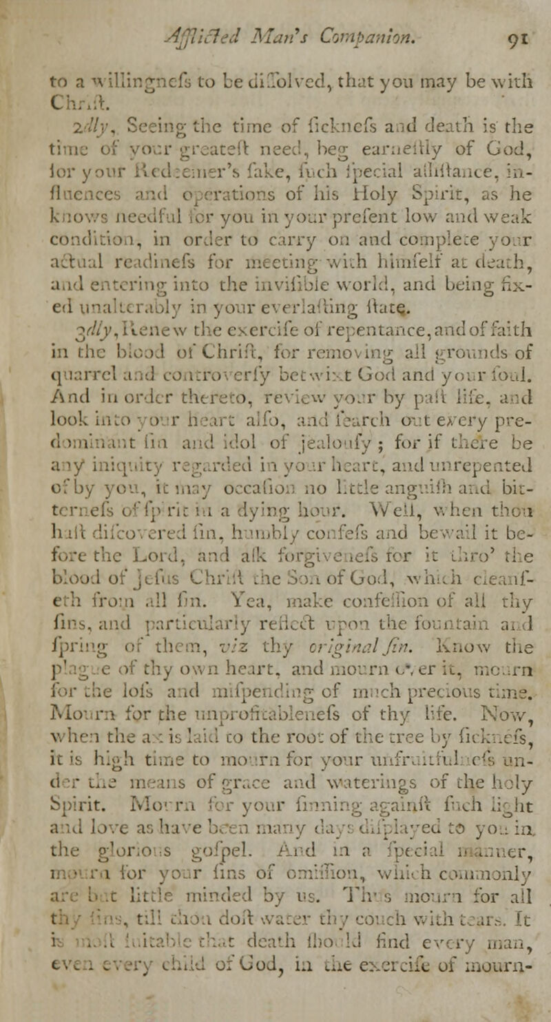 to a willingnefs to be diUblved, that you may be with C .-}.. I'll■'. the time of ficknefs and death is the time • rreateft need, beg earnestly of God, lor your Redeemer's lake, fuch Special alliftance, in- fluence s of his iioly Spirit, as he I or you in your- prefent low and weak . in order to carry on and complete actual readinefs for meeting with hlmfelf at d aiid entering into the invisible world, and being fix- ed ii ng Ikne. 3^,Renew the exercife of repentance, and of faith in the blood bfChrift, for removing all grOunds-of quarrel and controverfy betwixt God and yoi ■ And in order thereto, review your by part life, and look into; d r] b, andfearch out every pre- dol of jealoufy ; for if thdre be any iniquity regarded i 1 cc, andunrepented of by you, it may occafion no little anguilh and bit- ternefs offp rit in a dyir Well, when thou haft dii ; [in, h imbly coi fefs and bewail it be- fore the Lord, and o' the blood of Jefus 1 n of God, which cieanf- 'wr.n all fin. Yea, make confeflion of all thy fins, and rly rcnccl upon th( ai I ipring of them, viz thy original fin. Know the •j of thy own heart, and mourn c-/er it, mourn ding of much precious time. Mourn for the unprofrtablenefs of thy life. Nov/, 1 the a : is laid co the root of the tree by fi< I it is high time to mourn for your unfruitfulnei! of grace and waterings of thje holy Spirit. Morr againft fuch light and love as ha tyed to you in, the glorious gofpel. And m a fpeeiai 1 lor your fins of i, which commonly by us. Tir s mourn for all I • ion doit •.. coi :h wil i t death flioi Id Unci every man, iid ofGodj in the exercife of mourn-