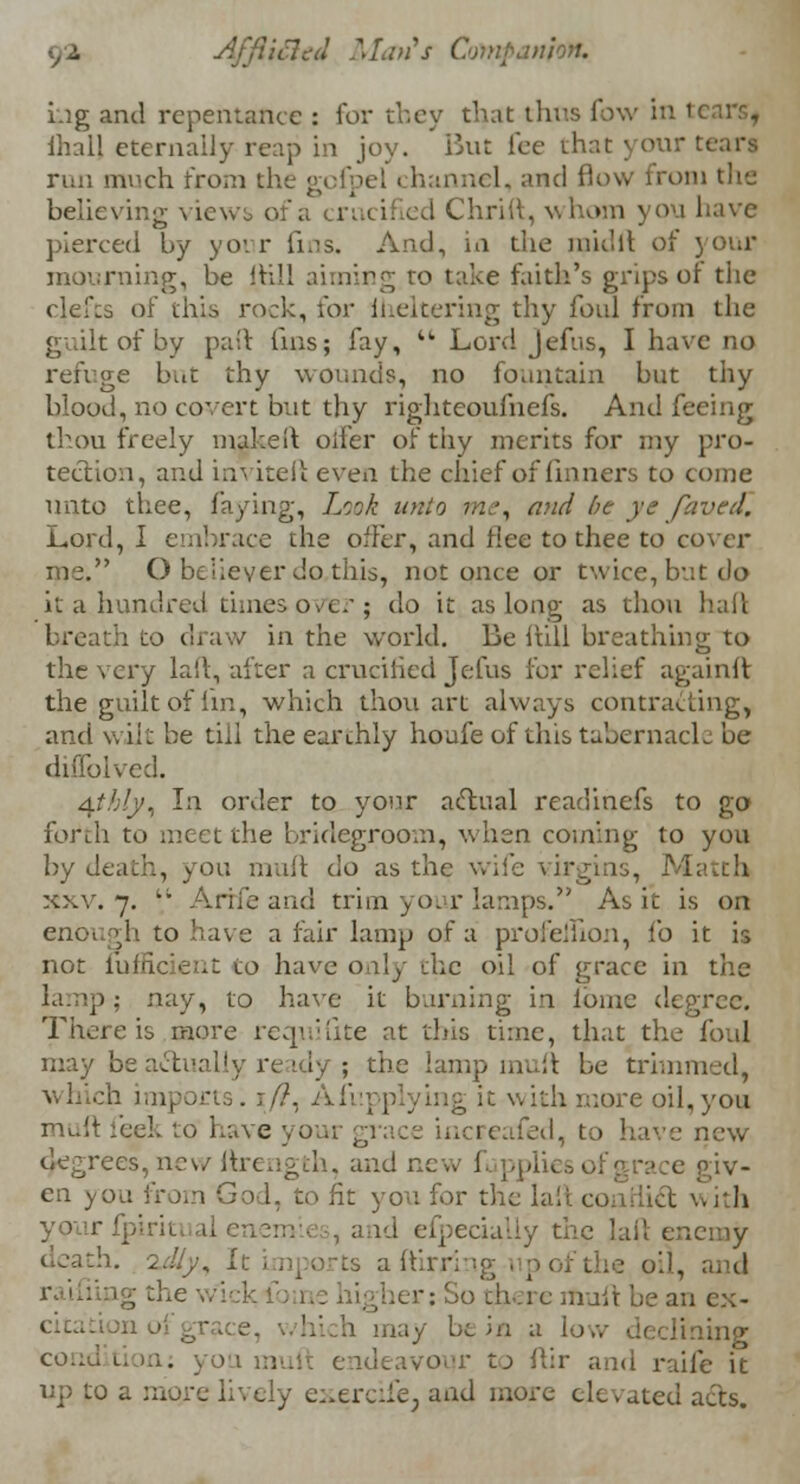 Lig and repentance : for they that thus low in tearSf ihal) eternally reap in joy. But lee that j o\v; tears run much from the gofpel i hannel, and flow from the believing views of a crucified Chriit, whom you have pierced by your fins. And, in the raid ft of your mourning, be (till aiming to take faith's grips of the clefcs of this rock, lor iheltering thy foul from the guilt of by paft fins; fay, iL Lord Jcfus, I have no refuge but thy wounds, no fountain but thy blood, no covert but thy righteoufnefs. And feeing thou freely nuke ft oiler of thy merits for my pro- tection, and inviteft even the chief of finners to come unto thee, faying, Look unto me, mid he ye faved. Lord, I embrace the offer, and flee to thee to cover me. O believer do this, not once or twice, but do it a hundred times over j do it as long as thou hail breath to draw in the world. Be full breathing to the very laft, alter a crucified Jefus for relief againft the guilt of lin, which thou art always contracting, and wilt be till the earthly houfe of this tabernacle be duTolved. 4//;/y, In order to your actual readinefs to go forth to meet the bridegroom, when coming to you by death, you muft do as the wife virgins, Matth xxv. 7.  A rife and trim your lamps. As it is on enoi gh to have a fair lamp of a profeluon, fo it is not fufficient to have only the oil of grace in the nay, to have it burning in fome degree. There is more reqnifite at this time, that the foul may be act [31 ; the lamp muft be trimmed, which imports. ://, Afupplying it with more oil,you muft feels to have your grace increafed, to have new degrees, new ftrength, and new 1 f giv- en you from God, to fit you for the laft con id with may be in a low declining condition: you muft endeavour to ftir and raife it up to a more lively exercife; and more elevated acts.