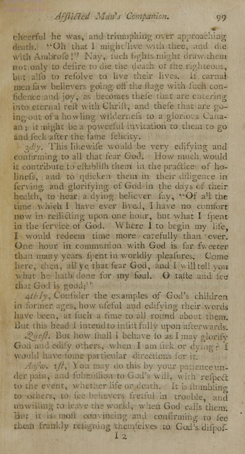 he was, and trimnjihirig crvfei . *>Oh 1 gbt 1« e . I die - Ktot only to deiire to die the ) refolve to live their lives, if carnal I con- e and joy, al reft wtth-Chrift, and the . t of a ho w In 1 cis to a glorio an; it might be a powerful iu\ hudon to then to go dcr the lame -felicity; '. 1'his likewife would be very edifying and rming to all that fear God. How much would it contribute to eftal ;<.-actice of ho- , and to rpiicken them in tin ce in ferving and glorifying of God in the days <f>f r lay, '•Of a'l the •.■ '>\-h I have ever lived, I have no comfort now in reillcting upon one hour, but what I ipent in the fervice of God. Where I to begin my hie mid redeem time more carefully than ever. One hour in communion with God is far fv. eeter [pent in worldly pleafures. Come that fear God, and i wdjtd what : clone for my foul. O taiie arid lee ■ KV <xihiy, Cotdider the examples of God's children , how uleful and edifying their words have been, at fuch a time zo all roitnd about ids head I intend to inlillfully upon al havE lo as I in God ;. ers, when I ana tick or r it. '... • . do this !•-, :eun- h relbecl ife or v cath. tabling to others, to I fretful in trouble and God calls them. confirming to lee /fives to God's difpof-