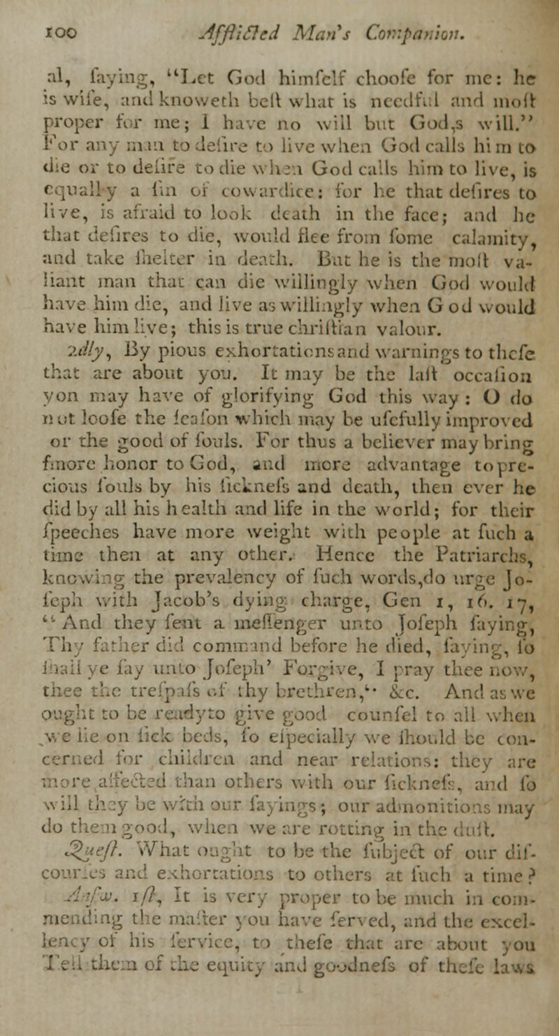 ioo JfftiSled Man's Companion. al, faying, Let God himfclf choofe for mc: he is wife, and knoweth belt what is needful and inoft proper for me; I have no will but God,s will. For any man todeiire to live when God calls him 10 die or to deiire to die when God calls him to live, is equally a fin of cowardice: for he that defirea to live, is afraid to look death in the face; and he that defires to die, would flee from fome calamity, and take fhelter in death. But he is the mod va- liant man that can die willingly when God would have him die, and jive as willingly when God would have him live; this is true chriltian valour. :><//y, By pious exhortations and warnings to tlicfe that are about you. It may be the laft occafion yon may have of glorifying God this way: O do not loofe the feafon which may he ufcfully improved or the good of fouls. For thus a believer may bring fmore honor to God, and more advantage to pre- cious fouls by his licknefs and death, then ever he did by all his health and life in the world; for their fpeeches have more weight with people at fuch a lime then at any other. Hence the Patriarchs, knowing the prevalency of fuch words,do urge jo- feph with Jacob's dying charge, Gen i, 16. 1-7, ''•And they fent a meflenger unto jofeph faying, Thy father did command before lie died, faying, l'o e fay unto Jofeph' Forgive, I pray thee the trefpafs of thy brethren,*• &c. An;! ought to be rendyto give good Counfel to all ,we lie on lick beds, io eipeciaHy we mould be con- I for children and near relations: they are han others with our ficknefs, and to will they be with 01 s; our admonitio do them good, when we are rotting in the dufi. 3>ueft. What ought to be the fubject of our couries and exhortations toothers at inch a time? 'x\ if}, It is very proper to be much in com- taller you have fen ed, and the exccl- of his fervice, to thefe that are about you and goodnefs of I