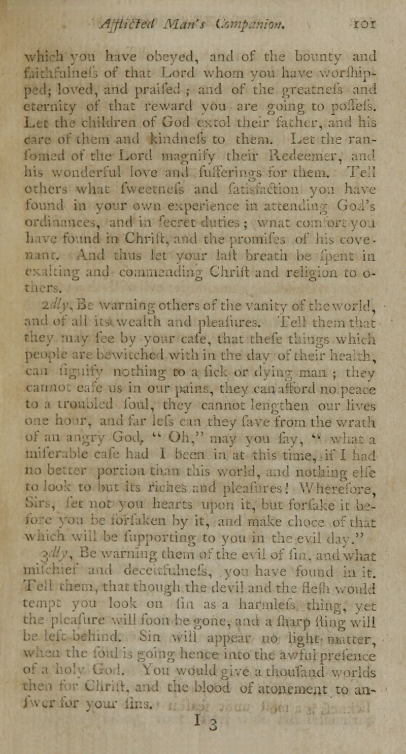 .Articled Man's Ijmpamon. tor i have obeyed, and of the bounty and that Lord whom you have worfhip* loved, and praifed ; and of the greatnefs and ■ icy of that reward you are going to : Let the children of God extol their father, and his tnd Jrindneft to them. Let the ran- .1 oi the Lord magnify their Redeemer, liis wonderful love ami fufl Tell others what fweetnefs and fatisfa&ion you have nee in attending ( ties; wnat comrort-you onrifes of his cove- ld thus i ■ lail breath be fpent in nending Chrift and religion to o- rs of the vanity of thew and of a: i its wealth and ph n that by your care, that thefe t: ing6 m l.\ ?alth, can figuify nothing *> a; fick- or dying man ; they cannot eafe us in our pains, they can afford no ] y cannot lengthen our lives ave from the \. of an angry God, tk Oh, may you lav, ■ what a had I been in at this time, if 1 this world, and not and pleafures! Wiic- 1 ; ot you hearts upon it, bin for&ke it bet- en by it, and make chore of that porting to you in the evil day. warning them oft . hat have found in it. Tell them, that though the devil and would i look on iin as a harm! ire will foon be gone, and a {harp ilmg will ill appear no lioh li tig hence into the awful pre I. You wouldgi-.i ad worlds I the blood of atonement to an- l' ii;:s.
