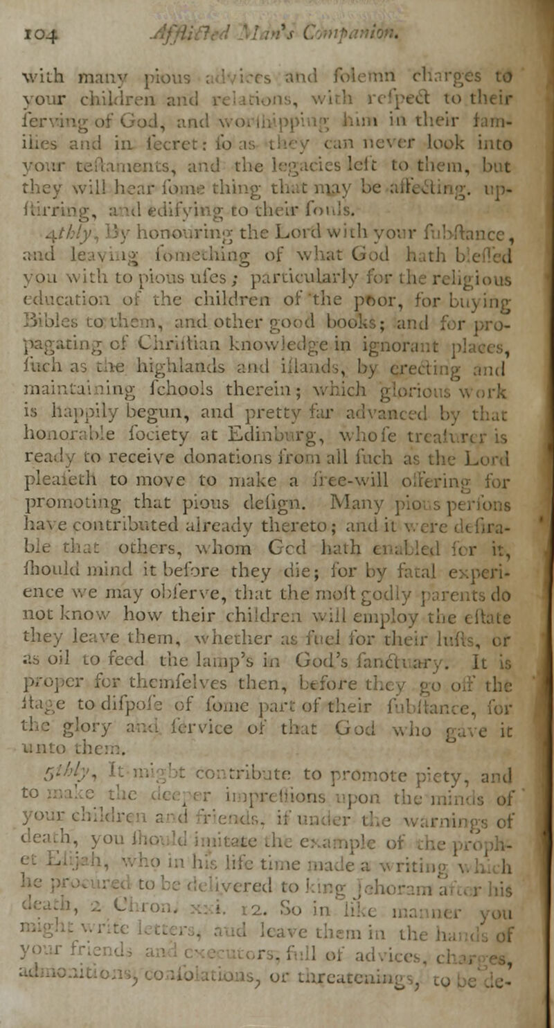 with many piovi ■ and folemn charges to your children and relations, with refpedt to tl lcrviug of God, and \. iim in their fam- and in fecret: fo never look iiito yoiu ints, and the I left to them, but they will hear fame thing that may be ai up. him I edifying-to their fouls. 4//6/y, By honouring the Lord with your fubftance. aod leaving fomething of what God hath you with to pious uies; particularly for the religious education of the children of the poor, for buying n, and.other good books; and for pro- sing of Chhilian knowledge in ignorant pla< inch as ine highlands and iflands, by erecting and maintaining fchools therein; whid rk is happily begun, and pretty far advanced by t honorable fociety at Edinbwrg, whole trealurer is ready to receive donations fr©m all inch as the L< pleaieth to move to make a free-will offering promoting that pious deiign. Many ] have contributed already thereto; and it a.;- ble that others, whom Gcd hath i it, mould mind it before they die; for by fatal expc ence we may obierve, that the molt godly parents do not know how their children will employ tbe efti they leave them, whether for their \: as oil to feed the lamp's in God's . It is proper for themfelves then, before they go off the itage totdifpofe of fome part ofrfheir fubitance, for the glory and fervice of that God who gave it wnti 5tbly, It ntribute to promote piety, and |on the n '• chiklre . 0f ivt\{ to king 12. So in lil i in the hands of or threatening