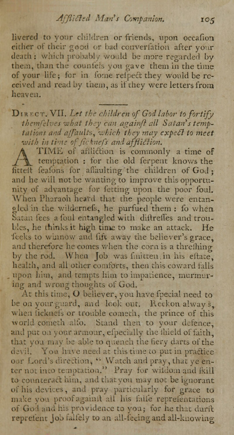 livered to your children or friends, upon occafion either of their good or bad cenverfation after your death : which ; ivould be more regarded by them, than the counleis you gave them in the time of your life; for in forne refpect they would be re- ceived and read by them, as if they were letters from heaven. Direct. VII. Let the children of God labor to fortify thcmfelves what they can againft all Satan''s temp- tations and ajfauXtS) which they may expect to meet •with in ti \nefs and afflic~lion. A TIME of afiiiction is commonly a time of temptation : for the old ferpent knows the fittelt feafbns for afTaulting'the children of God; and he will not be wanting to improve this opportu- nity of advantage for fetting upon the poor foul. When Pharaoh heard that the people were entan- gled in the wildernefs, he purfuexl them : fo when Satan lees a foul entangled with diftrefles and trou- bles, he thinks it high time to make an attack. He feeks to winnow and lift away the believer's grace, an J therefore he comes when the corn is a threflling by the rod. When Job was fmiteen;in his eltate, health, and all other comforts, then this coward falls him, and tempts him to impatience, murmur- ing and wrong thoughts of God. At this time, O believer, you have fpecial need to be on your guard, and lookout. Reckon always, or trouble conaeth, the prince of this world comcth alio. Stand then to your defence, and put on your armour, efpecrally the ihield of faith, that you may be able to quench the fiery darts of the de\ il. Yon hive need at this time to put in practice .ord's direction,  Watch and pray, that ye en- ter not iniio temptation. Pray for wiidom and (kill to counteract him, and that you may not be ignorant of his devices, and pray particularly for grace to make yon proofagainit all his faiie representations of G< providence to yon; io? he that durft represent Job falfely to an all-feeing and all-knowing
