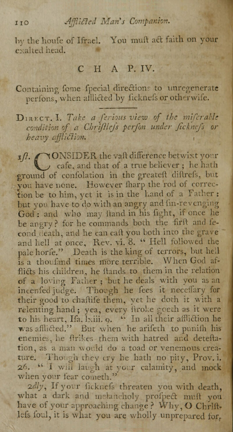 by the houfe of Ifrael. Yon muft act faith on your exalted head. C H A P. IV. Containing fome fpecial directions to unregenerate perfons, when afflicted by ficknefs or otherwife. Direct..-!. Take a -ferious view of the miferahle condition of a ChriJlUjs per/on under Jlcknefi or heavy affliction* tft. /CONSIDER the v&ft dhTerenec betwixt \_y cafe, and that of a true believer ; lie hath ground of confolation in the greateft diftrefs, but you have none. However iharp the rod oi tionbe to him, yet it is in the hand of a Fatl but you have to dp with an angry and iln-revei God: and who may hand in his fight, if once he be angry? for he commands both the firft and fe- cond death, and he can caft you both into the grave and hell at once, Rev. vi. 8.  Hell followed the palehorfe. Death is the king of terrors, but hell is a tboi.fand times more terrible. When God af- flicts his children, he hands to them in the relation of a lovirg Father ; but lie deals with you as an incenfed judge. Though he fees it neceflary for their good to chaftife them, yet he doth it with a relenting hand; yea, every itroke goeth as it were to his heart, Ifa. h.iii. o. tk In all their ailhction he was afui&ed. But when he arifeth to punifh his enemies, he ffri'kes them with hatred arid detefta- tion, as a man would do a toad or venemous crea- ture. Though ihcv cry he hath no pity, Prov. i. 2.6. w I will laugh at your calamity, and mock when your fear cometh. idly, If your fickrrefs threaten you with death, what a dark and melancholy profpect muft you have of your approaching change ? Why, O Chrlft- lefs foul, it is what you are wholly unprepared tor,