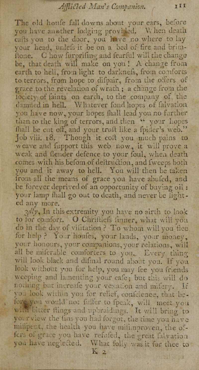 The old houfe fall clowns about your cars, before you have another Ibdgi i-.-d. When death ou to the door, you lia'c co where to lay your head, it be on a bed of fire and briui- ftone. C how furprifing and fearful will the change be, that death will make on you ! A change from earth to bed, from light to darknefs, from conforms to terrors, from hope to difpair, from the offers of grace to the revelation of wrath ; a change fro n the ty of faints on eartli, to the company of the d in hell. Whatever fond hopes of falvation you have now, your hopes ihall lead you no farther to the king of terrors, and then  your Lopes be cut oft, and your trull like a fpi.ier's web. Job viii. 18. Though it cod you much pains to weave and fupport this web now, it will prove a weak and (lender defence to your foul, when death comes with his befom of dellruclion, and fweeps both and it away to hell. You will then be taken from all the means of grace you have abided, and be forever deprived of an opportunity of buying oil : lamp mall go out to death, and never be light- ed any m 3.'-//;', In this extremity you have no airth to look to for comfort. O Chm'ticl's (inner, wh.it will you do in the day of vifitation ? To whom will you flee for help ? Your houfes, your lands, your nione)', voir honour-, your companions, your relations, will all be iniferiible comforters to you, Every difmal round about you. If look \ -on for help, you may fee you friends uting your cafe; but this will do .oil and mifery. If r relief, eonfeieaee, that be- I not fuller to fpeak, will meet you : '1 bring to you have proven, the o5- ou have refn great faLvatio 1 you hi ..,: thee to K 2