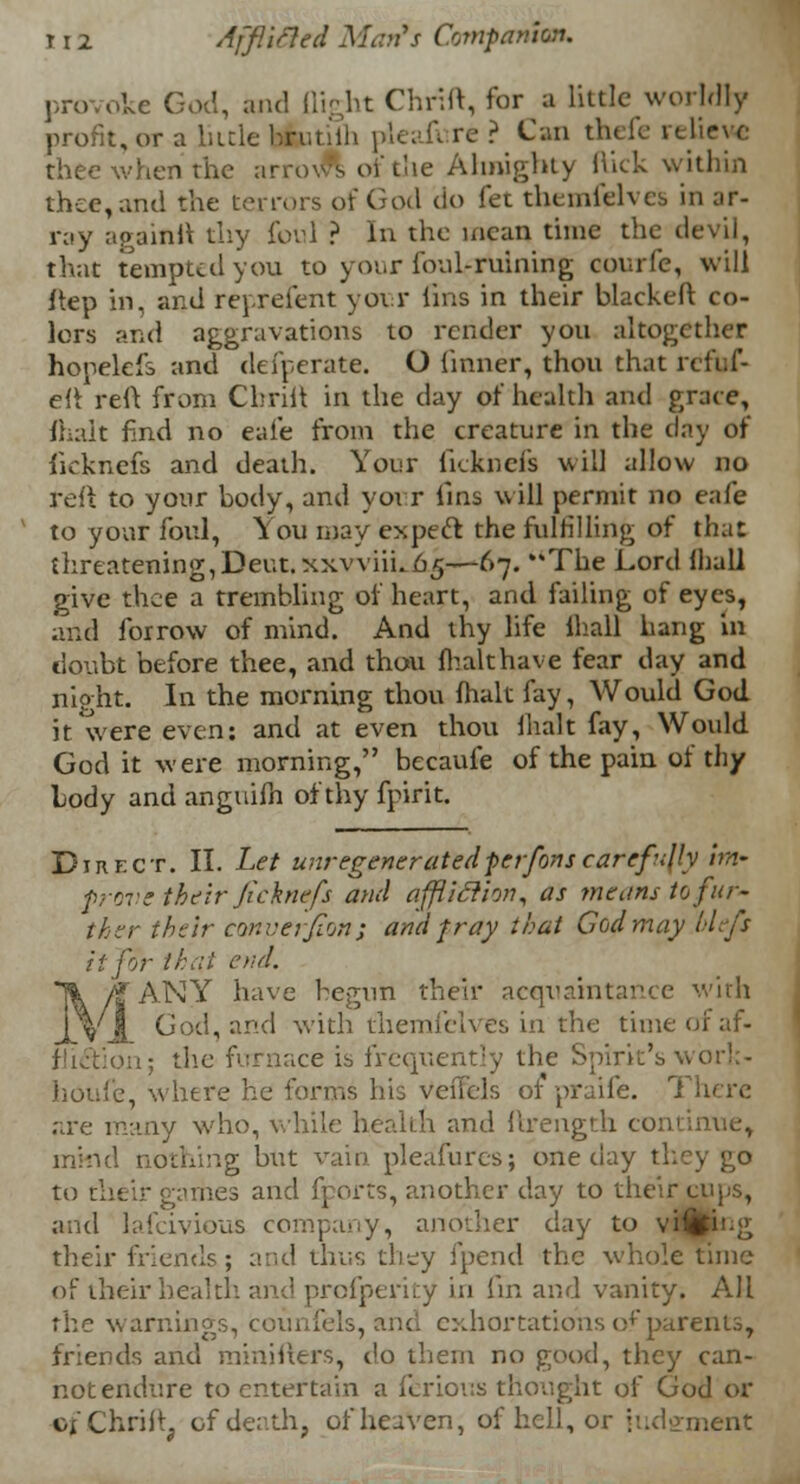 provoke Cod, and (light Chr.lt, for a little worldly profit, or a little hrutiih pleafi re ? Can thefe relieve thee when the arrows of the Almighty hick within thee, and the terrors of God do fee themfelves in ar- ray againft thy foul ? In the mean time the devil, that tempted you to your foul-ruining courfe, will ftep in, and reprefent your lins in their blackeft co- lors and aggravations to render you altogether hopelefs and defperate. O {inner, thou that rcfuf- eft reft from Chrift in the day of health and grace, fhalt find no eafe from the creature in the day of ficknefs and death. Your ficknefs will allow no reft to your body, and your fins will permit no eafe to your foul, You may expeel the fulfilling of that threatening,Deut.xxv\iiho5—67. The Lord lhall give thee a trembling of heart, and failing of eyes, and forrow of mind. And thy life lhall hang in doubt before thee, and thou fhalt have fear day and night. In the morning thou fhalt fay, Would God it were even: and at even thou fhalt fay, Would God it were morning, becauie of the pain of thy body and anguifn of thy fpirit. Direct. II. Let unregenercitedper-fanscarefully im- prove their ficknefs and affliclion, as means to fur- ther their converfion ; and pray that God may blefs it for thai end. MANYr have begun their acquaintance with God, and with themfelves in the time of af- m; the furnace is frequently the Spirit's •. houfe, where he forms his veflels 01 praife. There are many who, while health and ftrength con nothing but vain pleafures; one day they go to their gaihes and fports, another day to their cups, and lafcivious company, another clay to viMfcng their friends; and thus they fpend the whole time of their health, and profperity in fin and vanity. All rhe warnings, counsels, and exhortations of parents, friends and minifters, do them no good, they can- not endure to entertain a ferious thought of God or of Chrift, of death, of heaven, of hell, or judgment