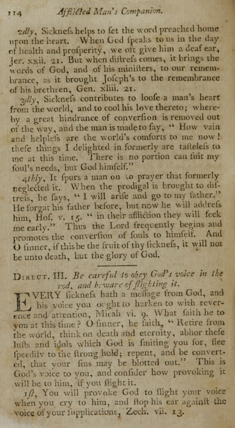 ?J!y, Sickncfs helps to let the word preached home upon the heart. When God foeaks tons in the day nf health and prosperity, we oft give him a deaf ear, Jcr. xxii. 11. But when dirtrefs comes, it brings the words of God, and of his ministers, to our remem- brance, as it brought Joftph's to the remembrance of his brethren. Gen. xliii. 21. -v/(y, Sicknefs contributes to loofe a man's heart from the world, and to cool his love thereto; where- by a great hindrance of converfion is removed out of the way, and the man is made to fay,  How vain and helplefs are the world's comforts to me now ! thefe things I delighted in formerly are taiteleis to me at this time. There is no portion can l'uit my foul's needs, but Godhimfelf. 4/£/y, It fpurs a man on 10 prayer that formerly neglected it. When the prodigal is brought to dii- trefs, he fays,  1 will arife and go to my lather.''' lie forgat his father before, but now he will addrefi him Hof. v. 15.  in their afllicYion they will feek me early.'' Thus the Lord frequently begins and promotes the converlion of fouls to himfelf. And O finner, if this be the fruit of thy licknefs, it will not be unto death, but the glory of God. Direct. III. Be careful to obey CnuPs voice m the and hi ware of flighting it. EVERY ficknefs hath a menage from God, and his voice you ought to barken to with revcr- t.ue and attention, Mitah vi. 9. What faith he to you at this time? OGnaer, he faith,  Retire from the world, think an death and eternity, abhor thefe lulls and idols which God is finiting you for, flee fpeedilv to the ftrong held; repent, and be convert- ed, that your fins may be blotted out. This is God's voice to you, and confider how provoking it will be to him, if you flight it. i/?, You will provoke God to flight your voice when you cry to him, and flop his ear againft the yoke of your fupplicatictos. Zeeh. vii. 13.