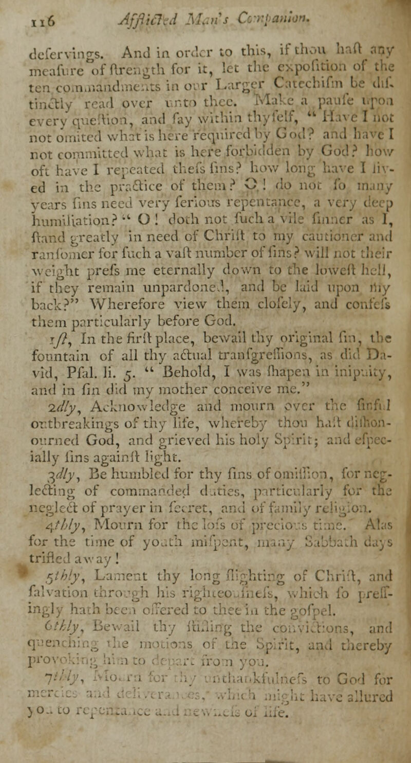 defervings. And in order to tins, if thou hafl meafure of ftrehgth for it, let the expofition of the ten cpminiadments in onr Larger Catechifm be di£ tihetly read over i r.to every que uon, and fay within thyfetf, H not omited wh::t is here required by God, ? and h not corv.nl;ted what is here forbidden by God? oft have I repeated thefsfins? how long have i ed in the practice of them? Q! do not i'o many years fnis need very ferloiTs repentance, a vi Jjumjliatiori?'' O! doth not fucha ts I, ftand greatly in need of Chriit to my cautioner and ran Comer for fuch a vaft number of fins? will i weight prefs me eternally down to the luweft hell, if they remain unpardoned, and be laid upon niy bach? Wherefore view them clofely, and con them particularly before God. i/?, In the fir 11 place, bewail thy original fin, the fountain of all thy actual tranfgreiiions, as did Da- vid, Pfal. li. 5. Behold, I was {hapen in inip , and in fin did my mother conceive me. idly, Acknowledge and mourn over the fir.fi I ortbreakings of thy life, whereby thou halt diftibn- ourned God, and grieved his holy Sp*irit; a ially lins againit light. 3<//y, Be humbled for thy fins of pmilhon, for neg- lecting of commanded duties, particularly for lect of prayer in i'aret, and pf family religion. 4?/;/y, Mourn for the lofs of precio Akis for the time of youth mifpent, m trifled away ! $thiy, Lament thy 1< tirig of Chrift, and falvation ingly hai 1 thy lu. ions, and <Fen reby ri'°' romypu. fs to God for lured )0.. LJ .