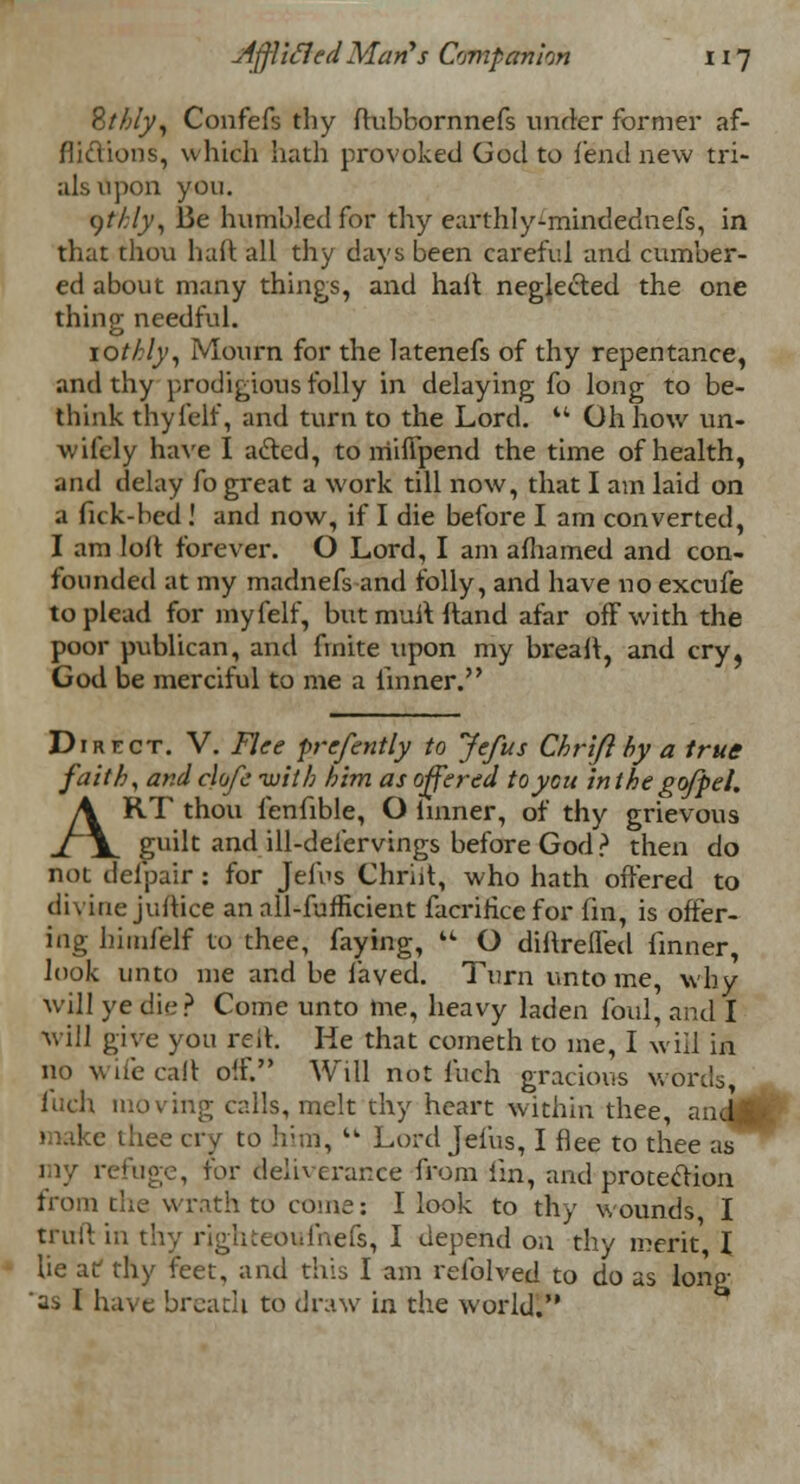 Bthly, Confefs thy ftubbornnefs under former af- flictions, which hath provoked God to fend new tri- als upon you. t)thly, Be humbled for thy eurthly-mindednefs, in that thou haft all thy days been careful and cumber- ed about many things, and hall neglected the one thing- needful. lotkly, Mourn for the latenefs of thy repentance, and thy prodigious folly in delaying fo long to be- think thyfelf, and turn to the Lord.  Oh how un- wifely have I acled, to mifipend the time of health, and delay fo great a work till now, that I am laid on a fick-bed ! and now, if I die before I am converted, I am lolt forever. O Lord, I am afhamed and con- founded at my madnefs and folly, and have no excufe to plead for myfelf, butmulHtand afar off with the poor publican, and finite upon my breaft, and cry, God be merciful to me a linner. Direct. V. Flee prefently to Jefus Chrifl by a true faith, and clofe with him as offered to you in the go/pel. ART thou fenfible, O linner, of thy grievous guilt and ill-deiervings before God ? then do not delpaif : for Jelbs Chriit, who hath offered to divine juitice an all-fufficient facriricefor fin, is offer- ing himfelf to thee, faying,  O dinrefled finner, look unto me and be laved. Turn unto me, why will ye die? Come unto me, heavy laden foul, and I will give you red. He that cometh to me, I will in no wife call off. Will not fuch gracious words, fuch moving calls, melt thy heart within thee, and£ make thee cry to him,  Lord Jefus, I flee to thee as my refuge, for deliverance from fin, and protection from the wrath to come: I look to thy wounds I truft in thy rjghteoufitefs, I depend on thy merit, I he af thy feet, and this I am refolved to do as long 'as I have breach to draw in the world.