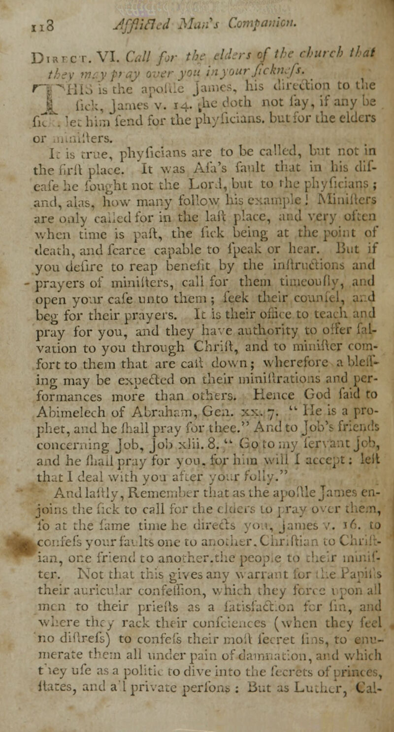 DiREfBT.VZ. Call for the elders of the church that yourJickni.fi. [ames, his direction to the X fick, James v. 14. {he doth not lay, if any be m lend for the phyiicians. butfor the elders or niairters. It is true, phyficians are to be called, but not in the iirit place. It was Ai'a's fault that in his dif- eafe he {ought not the Lord, but to the phyfii and, alas, how many follow his example J Mini are only called for in the lait place, and very often when time is paft, the Tick being at the point of death, and fcarce capable to (peak or hear. But if you deiirc to reap benefit by the inliructions and • prayers of ministers, call for them tirueoufly, and open your cafe unto them ; feek their cou beg for their prayers. It is their office to teach and pray for you, and they have authority to one 1 vation to you through Chrift, and to miniher 1 fort to them that are cait down; wherefore a ing may be expected on their miniftrations and per- formances more than others. Hence God faid to Abimelech of Abraham, Gen. xx. 7. tl He is a pro- phet, and he {hall pray for thee. And to Job's Er concerning Job, Job xlii. 8.tk Go to my fervant j< b, and he fliall pray for you. for him will I accept: lelt. that 1 deal with yoa after your f< And laftly, Remember that as the apollle James en- joins the nek to call for the elders 10 pray 0 lb at the lame time he 1 James v. 1 iLconfefs your faults one to another, Chriftian to C ian, one friend to another.the p< tcr. Not that this gives any warrant fbi their auricular confeffion, which they force upon all men to their priefts as a fatisfaction for fm, and where they rack their confidences (when th; no diUrefs) to confe(s their moil fecret fins, to merate them all under pain of damnation, and which t ley ufe as a politic to dive into tlie fecrets itates, and a.l private! perfons : But as Luther, Cal-