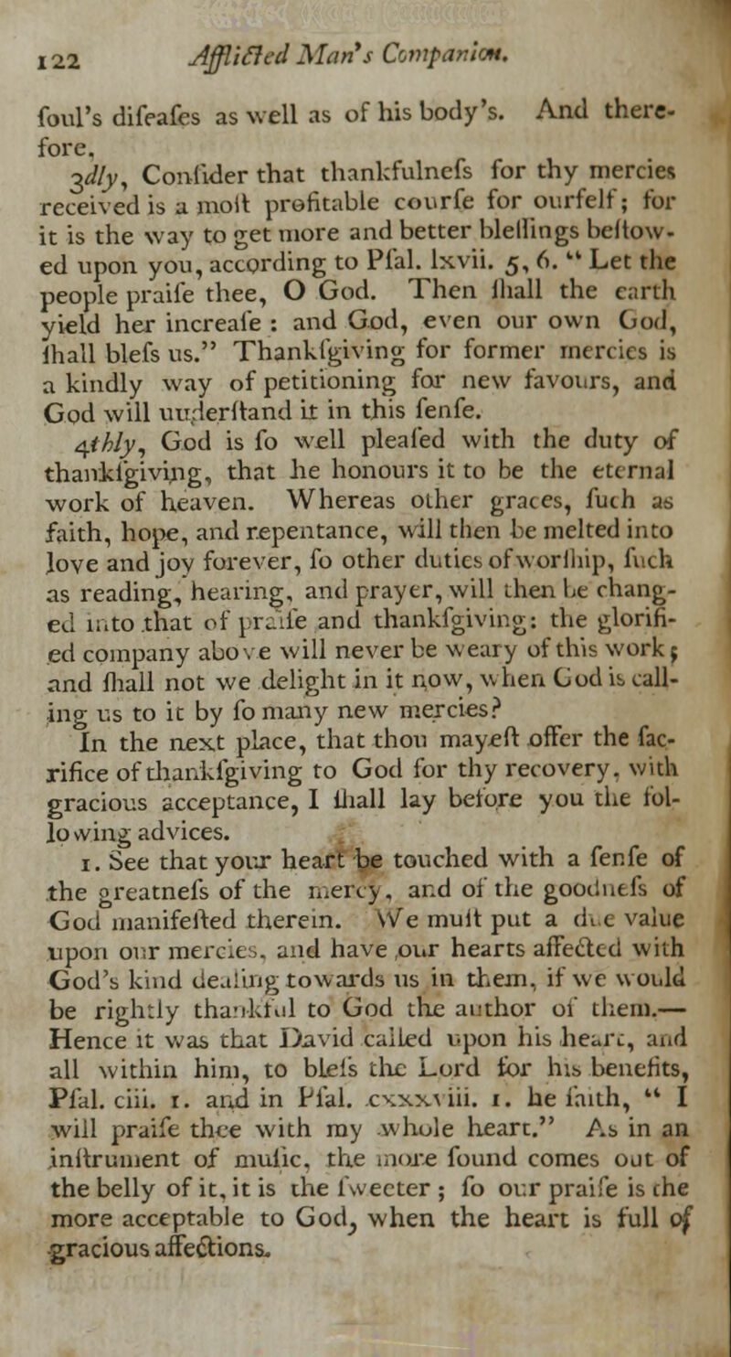 foul's difeafes as well as of his body's. And there- fore. ^dly, Confider that thankfulnefs for thy mercies received is a molt profitable courfe for ourfelf; for it is the way to get more and better blellings beftow- ed upon you, according to Pfal. lxvii. 5, 6.  Let the people praife thee, O God. Then mall the earth yield her increafe : and God, even our own God, lhall blefs us. Thankfgiving for former mercies is a kindly way of petitioning for new favours, and God will uuderltand it in this fenfe. qthly, God is fo well pleafed with the duty of thankigiving, that he honours it to be the eternal work of heaven. Whereas other graces, fuch as faith, hope, and repentance, will then be melted into Jove and joy forever, fo other duties of worihip, fuch as reading, hearing, and prayer, will then be chang- ed luto.that of praife and thankfgiving: the glorifi- ed company above will never be weary of this work; and fhall not we delight in it now, when Cod is call- ing us to it by fomany new mercies? In the next place, that thou mayeft offer the fac- rifice of thankfgiving to God for thy recovery, with gracious acceptance, I lhall lay before you the fol- io vving advices. 1. See that your heart be touched with a fenfe of the greatnefs of the mercy, and of the goodnefs of God manifefted therein. We mult put a due value upon our mercies, and have ,our hearts affected with God's kind dealing towards us in them, if we would be rightly thankful to God the author of them,— Hence it was that David called upon his heart, and all within him, to blei's the Lord for his benefits, Pfal. chi. r. and in Pfal. cxxx\ iii. 1. he faith, M I will praife thee with my whole heart. As in an .inftrument of mulic, the mare found comes out of the belly of it, it is the fweeter ; fo our praife is the more acceptable to Goch, when the heart is full of -gracious affections.