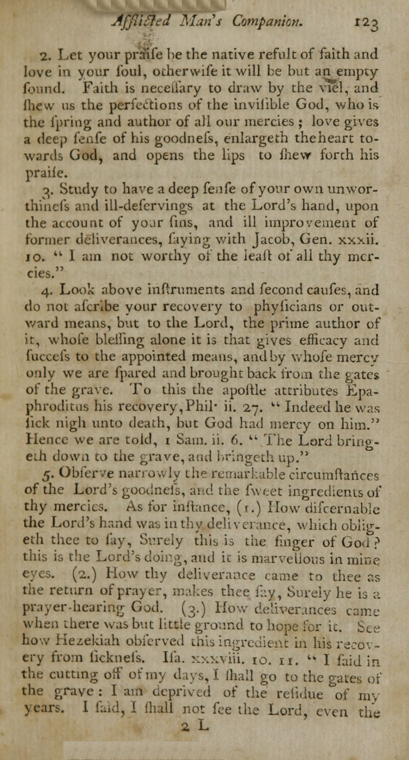 2. Let your prafife be the native refult of faith and love in your foul, ocherwife it will be but an empty found. Faith is neceilary to draw by the viel, and fhew us the perfections of the invilible God, who is the fpring and author of all our mercies ; love gives a deep fenfe of his goodnefs, enlargeth theheart to- wards God, and opens the lips to fhew forth his praife. 3. Study to have a deep fenfe of your own unwor- thinefs and ill-defcrvings at the Lord's hand, upon the account of your fins, and ill improvement of former deliverances, laying with Jacob, Gen. xxxii. 10. I am not worthy of the ieafl of all thy mer- cies. 4. Look above inftruments and fecond caufes, and do not afcribe your recovery to phyhcians or out- ward means, but to the Lord, the prime author of it, whole bleiling alone it is that gives efficacy and fuccefs to the appointed means, ami by whofe mercy only we are {pared and brought back from the gates of the grave. To this the apoftle attributes Epa- phroditus his recovery,Phil* ii. 27.  Indeed he was lick nigh unto death, but God had mercy on him. Hence we are told, 1 Sam. ii. 6.  The Lord bring- edi down to the grave, and bringetfa up. 5. Obierve narrowly the remarkable circumftarices of the Lord's goodnefs, and the fweet ingredients of thy mercies. As for inftance, (r.) How difcernable the Lord's hand was in thy deliverance, which obiig- eth thee to fay, Surely this is the finger of God ? this is the Lord's doing, and it is marvellous in mine eyes. (2.) How thy deliverance came to thee as the return of prayer, makes thee fay, Surely he is a prayer hearing God. (3.) How deliverances came when there was but little ground to hope for ic. See how Hezekiah obferved this ingredient in his recov- ery from licknefs. Il'a. xxxviii. 10. 11.  I faid in the cutting off of my days, I (hall go to the gates of the grave : I am deprived of the refidue of my years. 1 faid, I lhall not fee the Lord, even the 2 L
