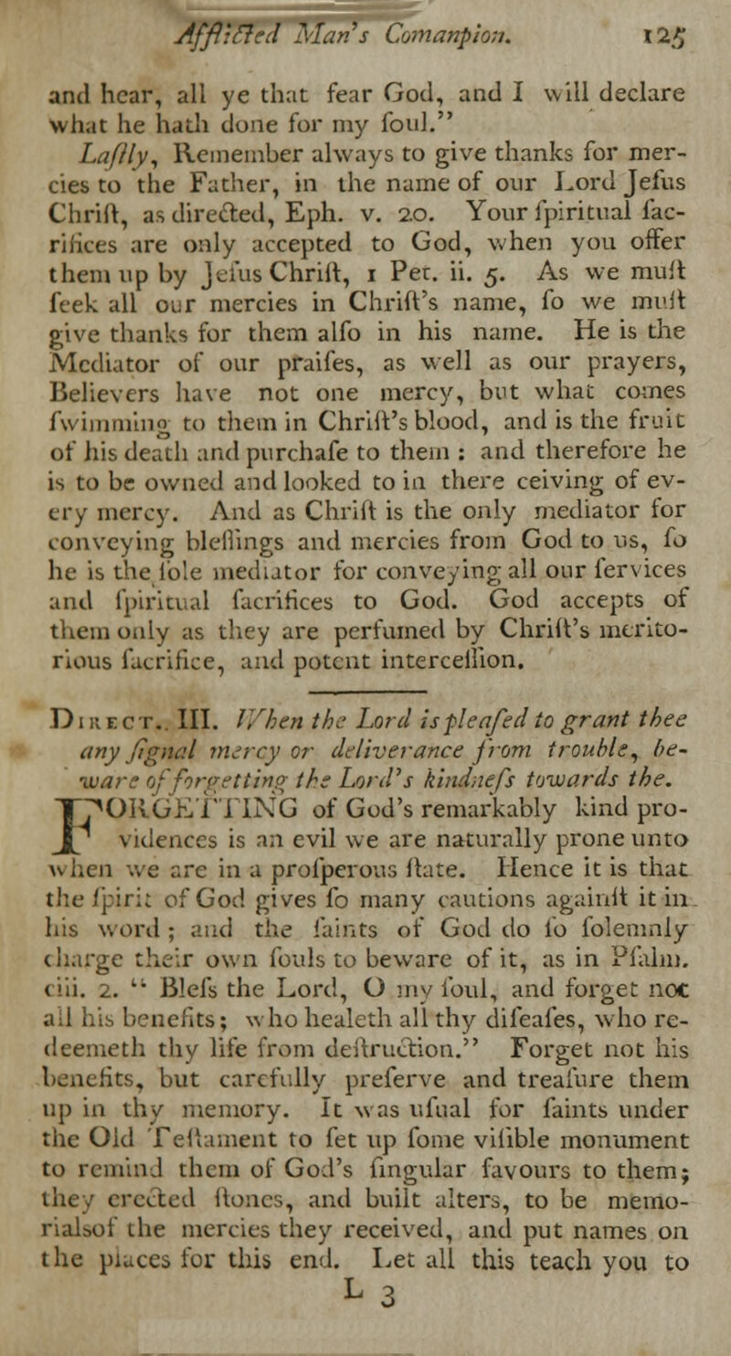 and hear, all ye that fear God, and I will declare What he hath done for my foul. Laflly, Remember always to give thanks for mer- cies to the Father, in the name of our Lord Jefus Chriit, as directed, Eph. v. 2.0. Your fpiritual fac- riliees are only accepted to God, when you offer them up by Jefus Chriit, 1 Per. ii. 5. As we mult feek all our mercies in Chrift's name, fo we mult give thanks for them alfo in his name. He is the Mediator of our praifes, as well as our prayers, Believers have not one mercy, but what comes fvvimmhig to them in Chriit's blood, and is the fruit of his death and purchafe to them : and therefore he is to be owned and looked to in there ceiving of ev- ery mercy. And as Chriit is the only mediator for conveying bleihngs and mercies from God to us, fo he is the fole mediator for conveying all our fervices and fpiritual facrifices to God. God accepts of them only as they are perfumed by Chriit's merito- rious facrifice, and potent intercellion. Direct.. III. V/hen the Lord ispleafed to grant thee any Jlgnal mercy or deliverance from trouble, be- ware tfforgetting the Lord's kindnefs towards the. FORGETTING of God's remarkably kind pro- vidences is an evil we are naturally prone unto w ben we are in a profperous ftate. Hence it is that the fpirit of God gives fo many cautions againlt it in his word ; and the faints of God do io folemnly charge their own fouls to beware of it, as in Pfalm. ciii. 2. t; Blefs the Lord, O my foul, and forget noc ad his benefits; who healeth all thy difeafes, who re- deemeth thy life from deftruction. Forget not his its, but carefully preferve and treaiure them up in thy memory. It was ufual for faints under the Old Teftament to fet up fome vilible monument to remind them of God's fingular favours to them; they erected hones, and built alters, to be memo- rialsof the mercies they received, and put names on the places for this end. Let all this teach you to L3