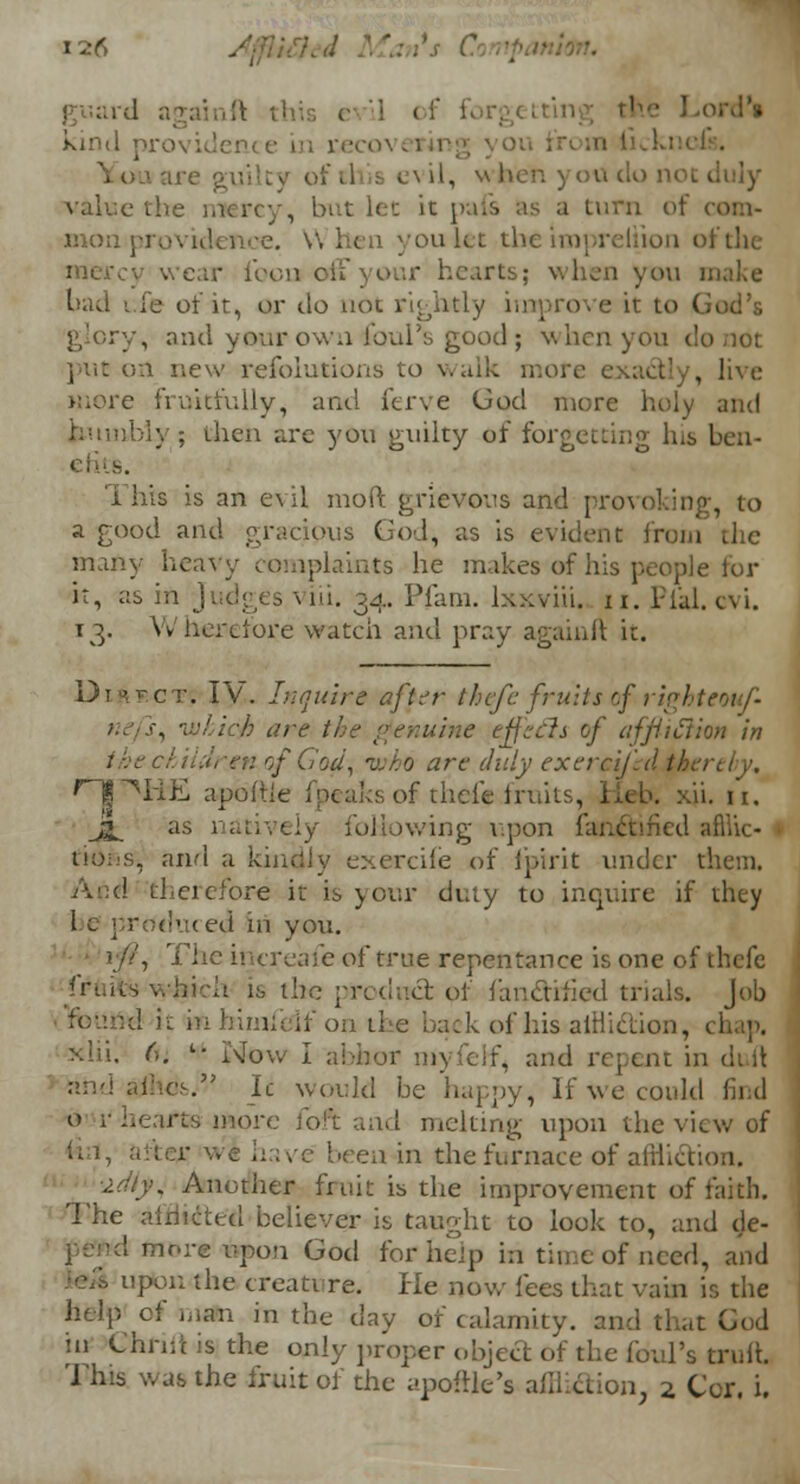 • kmd pro\ j of .1 s c> il, when you do not i value the mercy, but let it pais as a turn of com- mon ] you let the impreiijon of the mercy wear iron of* your hearts; when you make bad i.fe of it, or do not rightly improve it to God's , and your own ♦foul's good; when you d put on new resolutions to walk mori , live more fruitfully, and ferve God more holy and humbly; then are you guilty of forgetting Ins ben- efits. This is an evil mod grievous and provoking, to a good and gracious God, as is evident from the many heavy complaints he makes of his people for it, as in ; ill. 34. Plain, lxxviii. n. Plal. evi. 13. Wherefore watch and pray againft it. Dt^ct. IV. Inquire after thefe fruits of righteouf- nefsA which are the genuine ejjzrfs of affliction in the children of Cod, who arc duly excrcijid therely, 'II TIE apokie 1 peaks of thefe fruit!. ii. u. Jj^ as following upon fanctmed aftlic- • tio::s, and a kindly exerciie of fpirit under them, therefore it is your duty to inquire if they i 1 prdduced in you. ) //, The increafe of true repentance is one of thefc the prodncr. of fan&hied trials. Job found k in himfelf on tic back of his affliction, xiii. (u l- Now I abhor myfelf, and repent in duft andaib.es. Ic would be happy, If we could find more (ofi and melting upon the view of have been in the furnace of afflicti iidtyi Another fruit is the improvement of faith. The afflicted believer is taught to look to, and de- nore upon God for help in tin c of need, and ,'ou the creature. He now fees that vain is the *i in the day of calamity, and that God in ChrM is the only proper object of the foul's truft. This was the fruit of the apoftk's afihetion 2, Cor, i.