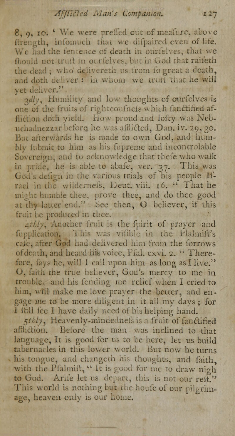 8, 9, 10. * We w< d out ofmeafure, above ; -tli, infbmuch mat we difpaired even of life. ice of death in , that we I not tr it in ox 1 febves, but in God chat raifeth the d« reth lis from lb great a death, dpth d( .er: in whom Ave trudt that he-will yet deliver. oaly, Humility and low thoughts of ourfelves is one of the fruits of fneis which fanctified af- fliction cloth yield. How proud and lofty was Neb- uchadnezzar beforq he was aiiiicted, Dan. iv. 29, 30. But afterwards lie is made to own God, and hum- bly fuhmk to him as his fupseme and incontrolable Sovereign, and to acknowledge that theie who walk in pride, he is able to abafe, ver. 37. This was various trials of his people If- in the wiideraefs, Deut. yiii. 16.  That he thee, prove thee, and do thee good at thy latter end. bee then, O believer, it this fruit be produced ii I 4*V&/y, Another fruit is the fpirit of prayer and freplication, 'ibis was vifible in the Haimift's . after God had delivered him from the forrows of death, and heard his voice, Pfal. cxvi. 2. k There- fore, lays he, will 1 call upon him as long as I live. ;ie true believer, God's mercy to me in troubles and his fending me relief v. hen I cried to him, will make me love prayer the better, and en- gage aie to be more diligent in it ail my days ; for i loll ice 1 have daily iced ot his helping hand. /y, Heavenly-mintiedneL is a fruit of fanctified affliction. Before the man was inclined to that language, It is good for t.s to be here, let us build tabernacles in this lower world. But now he turns his tongue, and changeth his thoughts, and faith with the Pfalmift,kt It is good for me to draw nigh to God. Ariie let us depart, this is not our reit. This world is 1 1 hot fe of our pilgrim- age, heaven only is our home.
