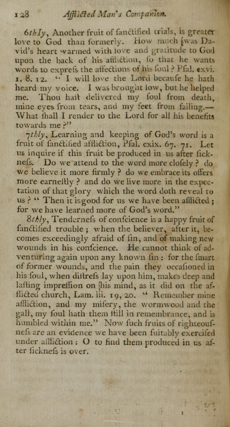 6thly, Another fruit of fanftified trials, is greater love to God than formerly. How much (was Da- vid's heart wanned with love and gratitude to God upon the back of his atiheton, fo tiiat he wants words to exprefs the affections of his lord ? Pfal. txvi. i. 8. 12. '* I will love the Lord becaufe he hath heard my voice. I was brought low, but he helped me. Thou haft delivered my loul from death, mine eyes fruin tears, and my feet from failing.— What lhall I render to the Lord for all his benefits towards me ? jthly, Learning and keeping of God's word is a fruit of fanctified affliction, Pfal. cxix. 67. 71. Let us inquire if this fruit be produced in us after lick- nefs. Do we attend to the word more clofely ? do we believe it more firmly ? do we embrace its offers more earnellly ? and do we live more in the expec- tation of that glory which the word doth reveal to us ?  Then it isgood for us we have been afllidled ; for we have learned more of God's word. Zthly, Tendernefs of confidence is a happy fruit of fanclified trouble ; when the believer, after it, be- comes exceedingly afraid of fin, and of making new wounds in his confeience. He cannot think of ad- venturing again upon any known (in : for the imart of former wounds, and the pain they occasioned in his foul, when diitrefs lay upon him, makes deep and Lifting impreffion on [his mind, as it did on the af- flicted church, Lam. iii. 19, 20. *' Remember mine affliction, and my mifery, the wormwood and the gall, my foul hath them hill in remembrance, and is humbled within me. Now Inch fruits of righteouf- nefs are an evidence we have been fuitably exercifed under affliction : O to find them produced in us af- ter ficknefs is over.