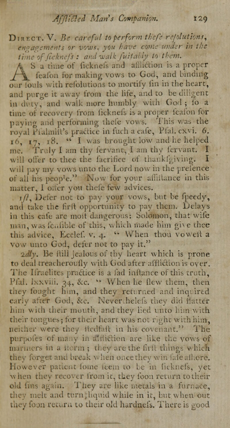 Dirf.ct. V. Be careful toperfonn thefe re/'Jutions, engagements or voivf. you have come under in the timeofjirkne/s: and walk fuitably to them. AS a time of ftcknefs and affli&ion is a proper feafon for making vows to God, and binding (i 1 ouls with refolutions to mortify fin in the heart, and purge it away from the life, and to be diligent ill duty, and walk more humbly with God ; lb a time of recovery from licknels is a proper feafon for paying arid performing thefe vows. This was the royal Pialmiit's practice in filch a cafe, Pfal. cxvi. 6. 16, 17, 18.  I was brought low and he helped me. Truly I am thy fervant, I am thy fervant. I will offer to thee the facrificc of thankfgiving. I will pay my vows unto the Lord now in the preience of all his peop'e. Now for your affiitance in this matter, I offer you thefe few advices. j/7, Defer not to pay your vows, but be fpeedy, and take the firit opportunity to pay them. Delays in this cafe are moit dangerousi oolomon, that wife , was fenfible of this, which made him give thee idvice, Ecclef. v. 4. * When thou vowel! a vow unto God, defer not to pay it. '2.tllv. Be ftill jealous of thy heart which is prone to deal treacherously with God after affliction is oyer. The Iiraclitcs practice is a lad inftance of this truth, Pfal. lxxviii. 34, &c. k* When he flew them, then they fought ban, and they returned and inquired aUcr God, &c. Neverihelefs they did flatter bun with their mouth, and they lied unto him-With their tongues^ for their heart was not right with him-, r were they Wedfnft in his covenant. The purpofes of ma >n are like cue vows of rs irt a Itorm ; they are the firft things v hich brgetam ance they win fate afhore. I patient fome teem to Le in licknels, yet when they recover from it, they foon return to their old ims again. They are like metals in a furnace, melt and turn .liquid while in it, but when out they foon return to their old hardneis. There is good