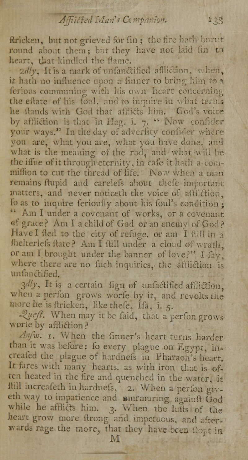 ftricken, but not grieved for fin : iv.rr.t round about them; but they have not laid fin t» rt, that kindled the flame. '..d'y. It is a mark of unfancYifiecl afflL it hath no infli n a finner to bring • heart (. the eitatc he Hands with God that afi ion is that in Hap;, i. 7.  Now con r ways. in th< dterfity confid yon arc, what you are, what yon h and what is the meaning of the rod and what-v the blue of it through eternity, in cafe it hath a million to cut the thread of life. No 1 man remains ftupid and carelefs about thefe important matters, and never nOticeth the voic« ftion, lo as to inquire ferioufiy al>out his fold's condition -T ' Am I under a covenant of works, or a covei race? Am I a child of God or an enemy of God? el Hed to the city of refuge, or am I flill in a fhelterlefs ftate ? Am I ftill under a cfoud of 'wrath*, pram I brought under the banner of love? i where there are no fiicb inquiries, the affliction is unfanctified. .'.', It is a certain lign of unfactified affliction, 1 aperfon grows worfe by it, and revolts the wore he is ftri ke thefe* Ifa, i. 5. eft. When may it be faid, that a perfon grows by afilkftion? t/w. 1. When the finner's heart turns harder than it was before: fo every plague on Egypt, hi- ed the plague of hardnefs in PharaolA' heart. It fares with many hearts, as with iron that is of- ten heated in the lire and quenched in the water, it Ihil increafeth in hardnefs, 2. When a perfon g'iv- eth way to impatience and murmuring againft Ood while he afrlicrs him. 3. When the lulls of the heart grow more ftrong and impetuous, and after- wards rage the more, that they have bees {] M