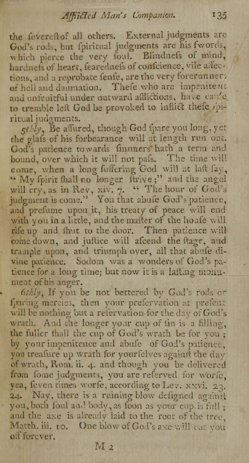 the fevereftof all others. External judgments are God's rods, but ipiritual judgments are his iv/orc •:■>, which pierce the very foul. Blindnefs of mind, eis of heart, fearednels of confcience, vile affec- tions, arid a reprobate fenfc, are the very forerunner, of hel] and damnation. Thefe who arc impenitent unfruitful under outward adhesions, have 1 to tremble leil God be provoked to inflict thefc /pi- ritual judgments. 5/ '.!y, Be aTured, though God ip.ire yon long, yet the glafs of his forbearance will at length run oat. God's patience towards fmnners' hath a term and bound, over which it will not pafs. The time will come, when a long fuffering God will at laft fay,  My fpirit (hall no longer Ih'ive ; and the angel will cry, as in llev, xiv. 7. u The hour of God's judgment is com;. You that abide God's patience, a id prefume upon it, his treaty of peace will end with you in a little, and the matter of the hoafe will rife up and ihut to the door. Then patience will eofne down, and jultice will afcend the ftage, and trample upon, and triumph over, all that aoufe di- vine patience. Sodom was a wonders of God's pa- e for a long time; but now it is a laliing mt>:iu- I of his anger. (tthly. If you be not bettered by G^S {paring mercies, then your preservation at prefent will be nothing but a reiervation for the day of God's wrath. And the longer your cup of iin is a filling, the fuller ihall the cup of God's wrath be for you ; by your impenitence and abide of God's patience, you treafure up Wrath for yourfelves againft the day of wrath, Rom. ii. 4. and though you be delivered from fome judgments, you are referred for wbrie, yea, feven times worfe, according to Lev. xxvi. 1?, 24. Nay. there is a ruining blow defigned a'gamit you, both foul and body, as loon as your cup is full ; and the axe is already laid to the root of the tree, h. iii. 10. One blow of God's axe v. ill c Lit you off forever. Ma