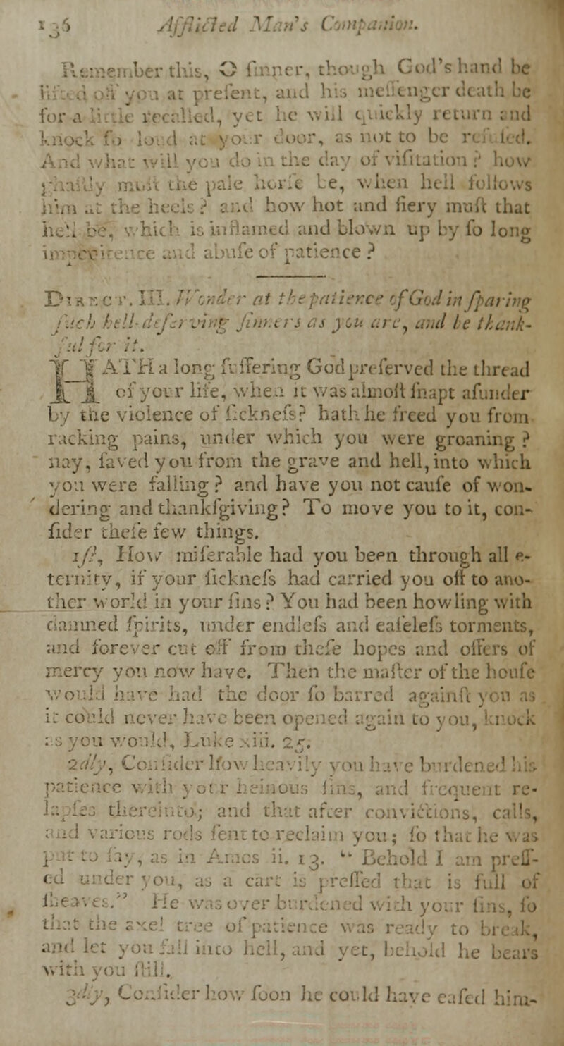 God's hai . - not to b ofvifitai . be, when In how hot and fiery mufl md blown up by fo long ■tience ? fin/parifie .'■ Ic tkank- JYili a lor ferved the thr< ad ~ \ ofyour life, when it was almoft fnapt afi by the violence of ficknefs? hath lie freed you from ig pains^ under which you were groaning ? nay, faved you from the grave and hell,into which you were falling? and have you not caufe of won- dering and thankfgiving? To move you to it, con- fid-rr thefe few things. How miferable had you been through all e- ternity, if your licknefs had carried you oil to ano- ther world in your fms ? You had been howling with led fpirits, under endleis and eaf'elefs torments, forever cut oil' from thefe hopes and offif mercy you now have. Then the mailer of the houfe hco-1: i would, Luke dri. 2z; ■ patience with y ); and that afcer , on; fo I: ii. 13. *■• Behold .1 with :• how foon he could have eafed