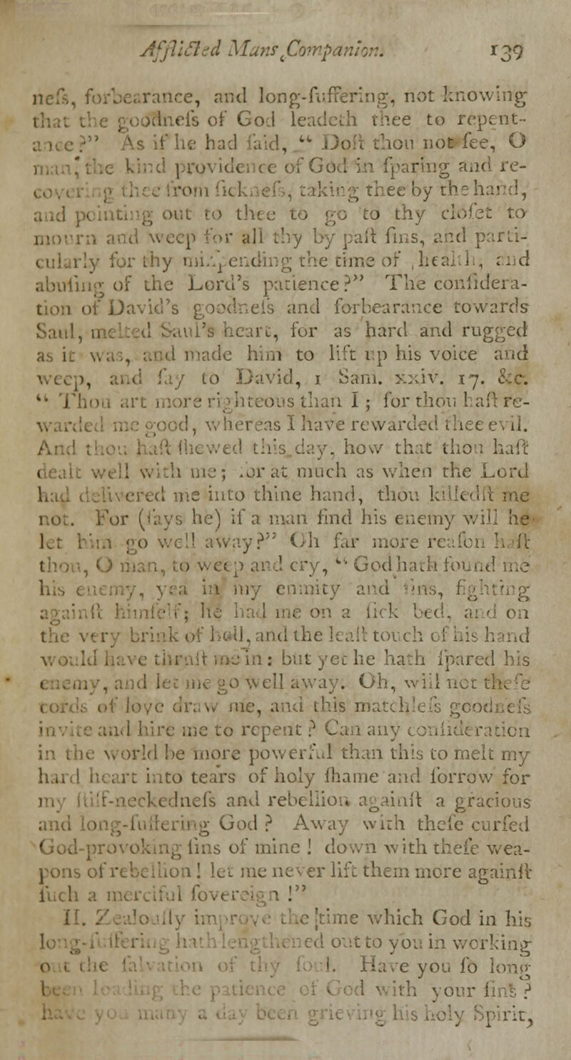 neft, mce, and long-fuffering, not knowing efs of Go:i leadeth thee to repent- ■' As if he had tid, ! - • oil chou noWfee, O ce of God in fparing and re- rom ficki e>'., taking thee by the!, and J1 >ut to th< : to .-, and weep for all part fins, and parti- [y for thy miApending the time of .health, and abuiing of the Lord's patience?*' The conhdera- of David's goodnefs and forbearance towards heart, for as hard and rugged as it was, and made him to lift tip his voice and Eld I'd/ to David, 1 Sam. xxiv. 17. 44 Thou art more righteous, than I; for thou hal as I have rewarded thee how that thou haft b me; for at; much as when the Lord ■red me into thine hand, thou ki , he) if a man find his enemy will he let him go wed away? Oil far more reafbi O man, to weep and cry, •'■ Gov. ly enmity on a tick be< tnd the hah torch of his hand .: but yet he hath fpared his . Oh, will net me, and this 1 md hire me to repent ? Can anj ration in the world be more powerful than this to melt my . l into tears of holy fhame and forro'w for eckednefs and rebellion againft a gracious God ? Away with thefe c God-prov< s of mine ] down with thefe wea- er lift them more againiv i'uch a merciful fo . II. . [time which God in his •. 0. in working I. Have you fo lorn* ith your : Spirit,