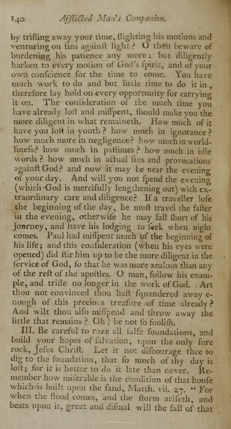 by trifling away your time, flighting his motions and venturing on tins againfl light ? O then beware of burdening his patience any more : but diligently harken to every motion of God's ipirit, and of your own conference for the time to come. You have much work to do and but little time to do it in , therefore lay hold on every opportunity for carrying it on. The conlideration of the much time you have already loll and mhTpent, fhould make you the more diligent in what remaineth. How much of it have you lolt in youth ? how much in ignorance ? how much more in negligence? how much in work]- lineis? how much in paflimes ? how much in id!e words ? how much in actual Tins and provocations againfl God? and now it may be near the evening of your day. And will you not fpend the evening (which-God is mercifully lengthening out) with ex- traordinary care and diligence? If a traveller lofe the beginning of the day, he mufl travel the farter in the evening, otherv/ife he may fall ihort of his jonrney, and have his lodging to feek when night comes. Paul had millpent much of the beginning of his life; and this couiidei-ation (when his eyes were opened) did ftir him up to be the more diligent in the iervice of God, lb that he was more zealous than any of the reft of the apoftles. O man, follow his exam- ple, and trifle no longer in the work of God. Art thou not convinced thou haft fquandered away e- nough of this precioi.s treafure of time already ? And wilt thou alio miflpend and throw away the little that remains ? Gh ! be not fo foolift. III. Be careful to raze all falfe foundations, and build your hopes of falvation, upon the only Aire rock, Jefus Chrift. Let it not difcourage thee to dig to the foundation, that fo much of thy day is loft; for it is better to do it late than never. Re- member how miferableis the condition of thathoufe which is built upon the land, Matth. vii. 27.  For when the flood comes, and the florm arifeth, and beats upon it, great and difmal will the fall of that