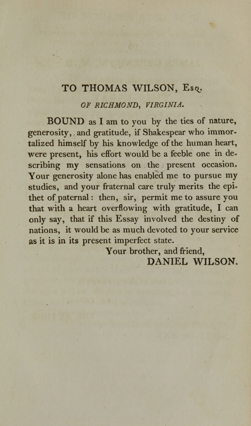 TO THOMAS WILSON, Esq. OF RICHMOND, VIRGINIA. BOUND as I am to you by the ties of nature, generosity, and gratitude, if Shakespear who immor- talized himself by his knowledge of the human heart, were present, his effort would be a feeble one in de- scribing my sensations on the present occasion. Your generosity alone has enabled me to pursue my studies, and your fraternal care truly merits the epi- thet of paternal: then, sir, permit me to assure you that with a heart overflowing with gratitude, I can only say, that if this Essay involved the destiny of nations, it would be as much devoted to your service as it is in its present imperfect state. Your brother, and friend, DANIEL WILSON.