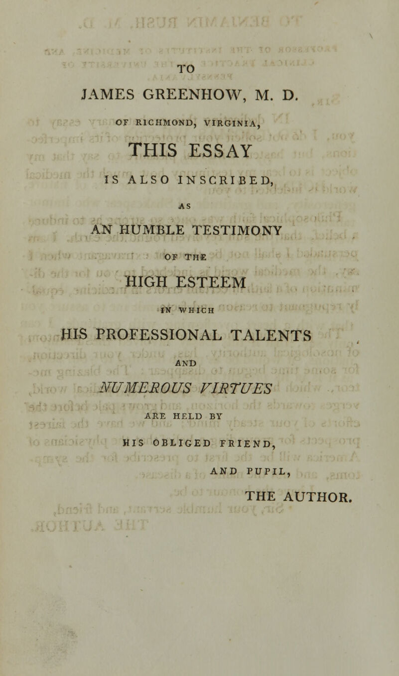 TO JAMES GREENHOW, M. D. OF RICHMOND, VIRGINIA, THIS ESSAY IS ALSO INSCRIBED, AS AN HUMBLE TESTIMONY OF THE HIGH ESTEEM IN WHICH HIS PROFESSIONAL TALENTS AND NUMEROUS VIRTUES ARE HELD BY HIS OBLIGED FRIEND, AND PUPIL,