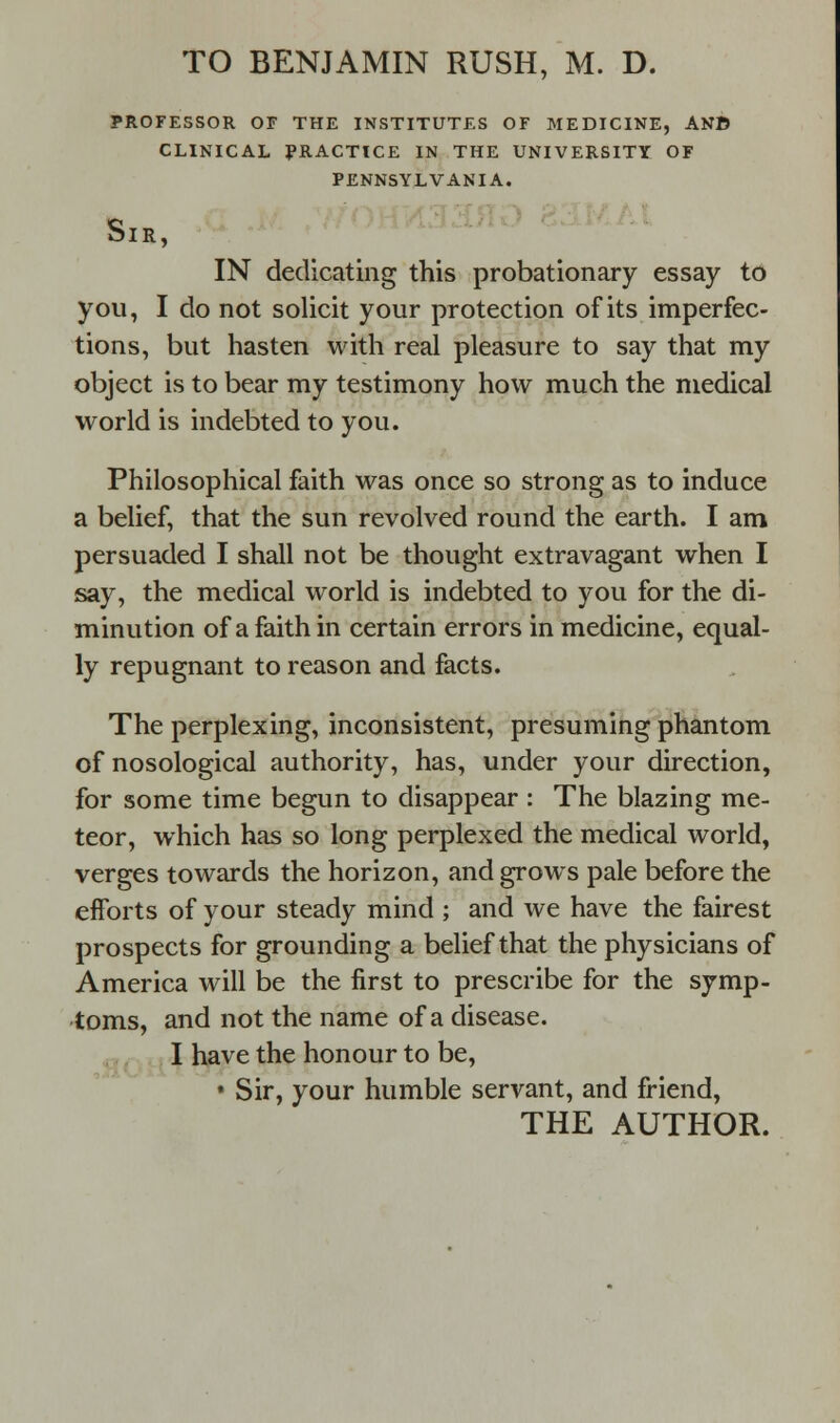 PROFESSOR OF THE INSTITUTES OF MEDICINE, AND CLINICAL PRACTICE IN THE UNIVERSITY OF PENNSYLVANIA. blR, IN dedicating this probationary essay to you, I do not solicit your protection of its imperfec- tions, but hasten with real pleasure to say that my object is to bear my testimony how much the medical world is indebted to you. Philosophical faith was once so strong as to induce a belief, that the sun revolved round the earth. I am persuaded I shall not be thought extravagant when I say, the medical world is indebted to you for the di- minution of a faith in certain errors in medicine, equal- ly repugnant to reason and facts. The perplexing, inconsistent, presuming phantom of nosological authority, has, under your direction, for some time begun to disappear : The blazing me- teor, which has so long perplexed the medical world, verges towards the horizon, and grows pale before the efforts of your steady mind ; and we have the fairest prospects for grounding a belief that the physicians of America will be the first to prescribe for the symp- toms, and not the name of a disease. I have the honour to be, • Sir, your humble servant, and friend,