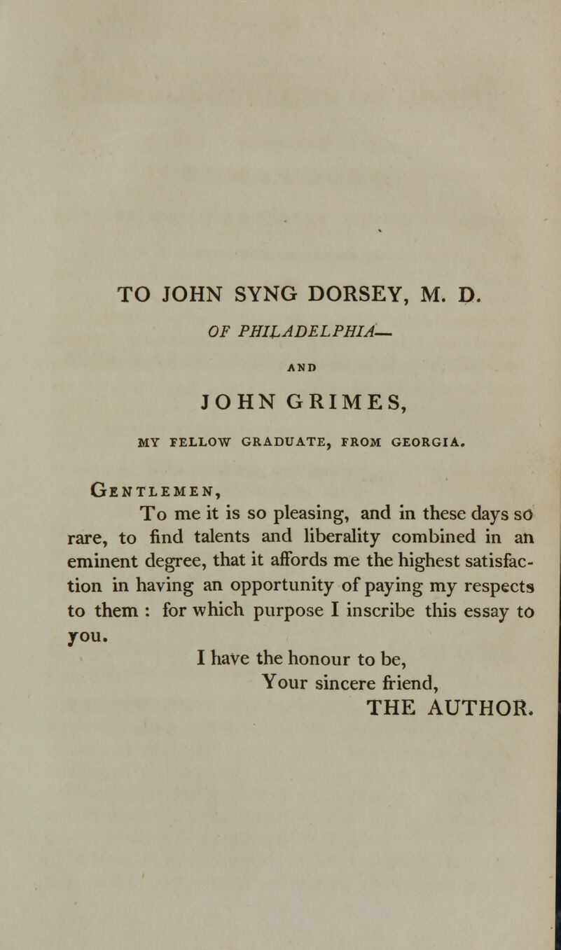 TO JOHN SYNG DORSEY, M. D. OF PHILADELPHIA— AND JOHN GRIMES, MY FELLOW GRADUATE, FROM GEORGIA. Gentlemen, To me it is so pleasing, and in these days so rare, to find talents and liberality combined in an eminent degree, that it affords me the highest satisfac- tion in having an opportunity of paying my respects to them : for which purpose I inscribe this essay to you. I have the honour to be, Your sincere friend,