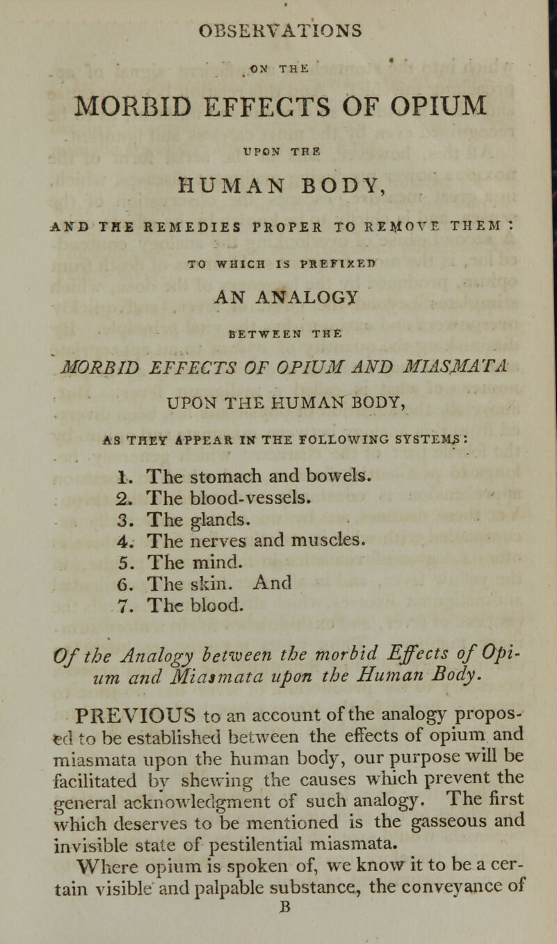 OBSERVATIONS ON THE MORBID EFFECTS OF OPIUM UPON THE HUMAN BODY, AND THE REMEDIES PROPER TO REMOVE THEM: TO WHICH IS PREFIXED AN ANALOGY BETWEEN THE MORBID EFFECTS OF OPIUM AND MIASMATA UPON THE HUMAN BODY, AS THEY APPEAR IN THE FOLLOWING SYSTEMS : 1. The stomach and bowels. 2- The blood-vessels. 3. The glands. 4. The nerves and muscles. 5. The mind. 6. The skin. And 7. The blood. Of the Analogy betiveen the morbid Effects of Opi- um and Miasmata upon the Human Body. PREVIOUS to an account of the analogy propos- ed to be established between the effects of opium and miasmata upon the human body, our purpose will be facilitated by shewing the causes which prevent the general acknowledgment of such analogy. The first which deserves to t>e mentioned is the gasseous and invisible state of pestilential miasmata. Where opium is spoken of, we know it to be a cer- tain visible and palpable substance, the conveyance of B