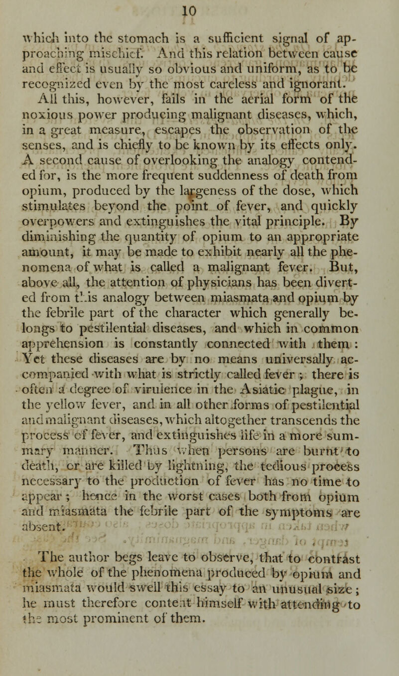 which into the stomach is a sufficient signal of ap- proaching mischief. And this relation between cause and effect is usually so obvious and uniform, as to be recognized even by the most careless and ignorant. All this, however, fails in the aerial form of the noxious power producing malignant diseases, which, in a great measure, escapes the observation of the senses, and is chiefly to be known by its effects only. A second cause of overlooking the analogy contend- ed for, is the more frequent suddenness of death from opium, produced by the largeness of the dose, which stimulates beyond the point of fever, and quickly overpowers and extinguishes the vital principle. By diminishing the quantity of opium to an appropriate amount, it may be made to exhibit nearly all the phe- nomena of what is called a malignant fever. But, above all, the attention of physicians has been divert- ed from tl'is analogy between miasmata and opium by the febrile part of the character which generally be- longs to pestilential diseases, and which in common apprehension is constantly connected with them : Yet these diseases are by no means universally ac- companied with what is strictly called fever ; there is often a degree of virulence in the Asiatic plague, in the yellow fever, and in all other forms of pestilential and malignant diseases, which altogether transcends the process of fever, and extinguishes life in a more sum- mary manner. Thus when persons are burnt to death, cr are killed Ly lightning, the tedious process necessary to the production of fever has no time -to appeal-; hence in the worst cases both from opium and miasmata the febrile part of the symptoms are absent. The author begs leave to observe, that to contrast the whole of the phenomena produced bv opium and miasmata would swell this essay to an unusual size ; he must therefore conteat himself with attending'to «h: most prominent of them.