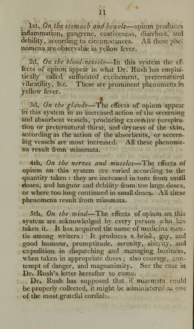 1st, On the stomach and bowels—opium produces inflammation, gangrene, ccstiveness, diarrhoea, and debility, according to circumstances. All these phe- nomena are observable in yellow fever. 2d, On the blood-vessels—In this system the ef- fects of opium appear in what Dr. Rush has empha- tically called suffocated excitement, preternatural vibratility, &x. These are prominent phenomena in yellow fever. g 3d, On the glands—The effects of opium appear in this system in an increased action of the secerning and absorbent vessels, producing excessive perspira- tion or preternatural thirst, and dryness of the skin, according as the action of the absorbents, or secern- ing vessels are most increased. All these phenome- na result from miasmata. 4th, On the nerves and muscles—The effects of opium on this s}rstem are varied according to the quantity taken : they are increased in tone from small closes, and languor and debility from too large doses, or where too long continued in small doses. All these phenomena result from miasmata. 5th, On the mind—The effects of opium on this system are acknowledged by every person who has taken it. It has. acquired the name of medicina men- tis among writers : It produces a brisk, gay, and good humour, promptitude, serenity, alacrity, and expedition in dispatching and managing business, when taken in appropriate doses ; also courage, con- tempt of danger, and magnanimity. See the case in Dr. Rush's letter hereafter to come. Dr, Rush has supposed that if miasmata could be properly collected, it might be administered as one of the most grateful cordial:..