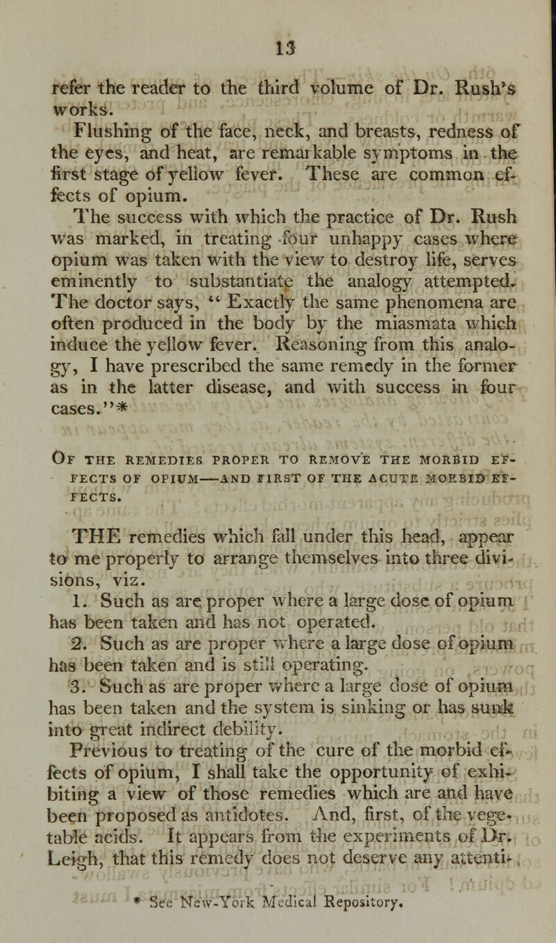 refer the reader to the third volume of Dr. Rush's works. _ Flushing of the face, neck, and breasts, redness of the eyes, and heat, are remarkable symptoms in the first stage of yellow fever. These are common ef- fects of opium. The success with which the practice of Dr. Rush was marked, in treating four unhappy cases where opium was taken with the view to destroy life, serves eminently to substantiate the analogy attempted. The doctor says,  Exactly the same phenomena are often produced in the body by the miasmata which induce the yellow fever. Reasoning from this analo- gy, I have prescribed the same remedy in the former as in the latter disease, and with success in four cases.* Of the remedies proper to remove the morbid ef- fects OF OPIUM AND FIRST OF THE ACUTE MORBID EF- FECTS. THE remedies which fall under this head, appear to me properly to arrange themselves into three divi- sions, viz. 1. Such as are. proper where a large dose of opium has been taken and has not operated. 2. Such as are proper where a large dose of opium has been taken and is still operating. 3. Such as are proper where a large dose of opium has been taken and the system is sinking or has sunk into great indirect debility. Previous to treating of the cure of the morbid ef- fects of opium, I shall take the opportunity of exhi- biting a view of those remedies which are and have been proposed as antidotes. And, first, of the vege« table acids. It appears from the experiments of Dr. Leigh, that this remedy does not deserve any attenti-