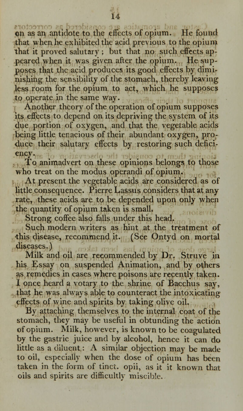 on as an antidote to the effects of opium. He found that when he exhibited the acid previous to the opium that it proved salutary ; but that no such effects ap- peared when it was given after the opium. He sup- poses that the acid produces its good effects by dimi- nishing the sensibility of the stomach, thereby leaving less room for the opium to act, which he supposes to operate in the same way. Another theory of the operation of opium supposes its effects to depend on its depriving the system of its due portion of oxygen, and that the vegetable acids being little tenacious of their abundant oxygen, pro- duce their salutary effects by restoring such defici- ency. To animadvert on these opinions belongs to those who treat on the modus operandi of opium. At present the vegetable acids are considered as of little consequence. Pierre Lassus considers that at an.y rate, these acids are to be depended upon only when the quantity of opium taken is small. Strong coffee also falls under this head. Such modern writers as hint at the treatment of •this disease, recommend it. (See Ontyd on mortal diseases.) Milk and oil are recommended by Dr. Struve in his Essay on suspended Animation, and by others as remedies in cases where poisons are recently taken. I once heard a votary to the shrine of Bacchus say, that he was always able to counteract the intoxicating effects of wine and spirits by taking olive oil. By attaching themselves to the internal coat of the stomach, they may be useful in obtunding the action of opium. Milk, however, is known to be coagulated by the gastric juice and by alcohol, hence it can do little as a diluent: A similar objection may be made to oil, especially when the dose of opium has been taken in the form of tinct. opii, as it it known that oils and spirits are difficultly misciblc.