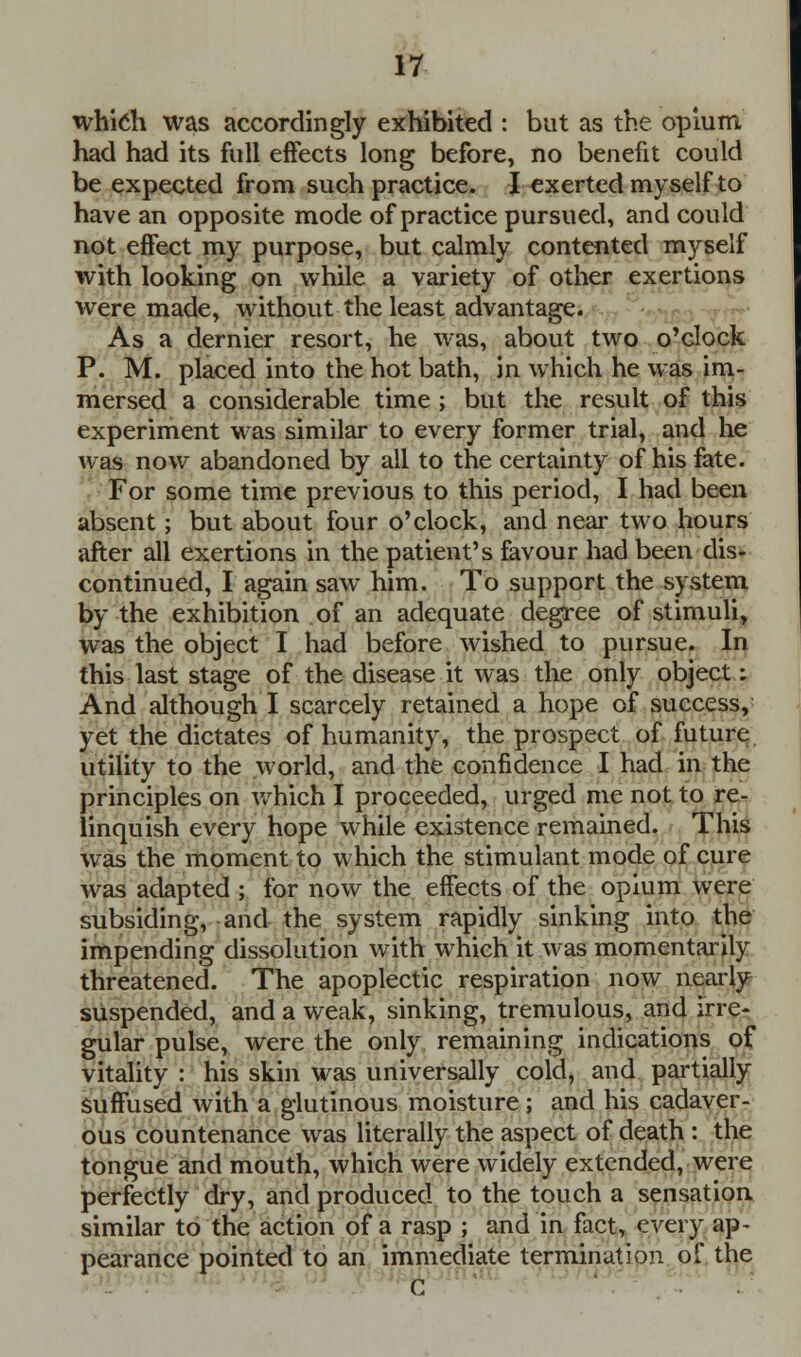 which was accordingly exhibited : but as the opium had had its full effects long before, no benefit could be expected from such practice. I exerted myself to have an opposite mode of practice pursued, and could not effect my purpose, but calmly contented myself with looking on while a variety of other exertions were made, without the least advantage. As a dernier resort, he was, about two o'clock P. M. placed into the hot bath, in which he was im- mersed a considerable time ; but the result of this experiment was similar to every former trial, and he was now abandoned by all to the certainty of his fate. For some time previous to this period, I had been absent; but about four o'clock, and near two hours after all exertions in the patient's favour had been dis- continued, I again saw him. To support the system by the exhibition of an adequate degree of stimuli, was the object I had before wished to pursue. In this last stage of the disease it was the only object: And although I scarcely retained a hope of success, yet the dictates of humanity, the prospect of future utility to the world, and the confidence I had in the principles on which I proceeded, urged me not to re- linquish every hope while existence remained. This was the moment to which the stimulant mode of cure was adapted ; for now the effects of the opium were subsiding, and the system rapidly sinking into the impending dissolution with which it was momentarily threatened. The apoplectic respiration now nearly suspended, and a weak, sinking, tremulous, and irre- gular pulse, were the only remaining indications of vitality : his skin was universally cold, and partially suffused with a glutinous moisture; and his cadaver- ous countenance was literally the aspect of death : the tongue and mouth, which were widely extended, were perfectly dry, and produced to the touch a sensation similar to the action of a rasp ; and in fact, every ap- pearance pointed to an immediate termination of the C