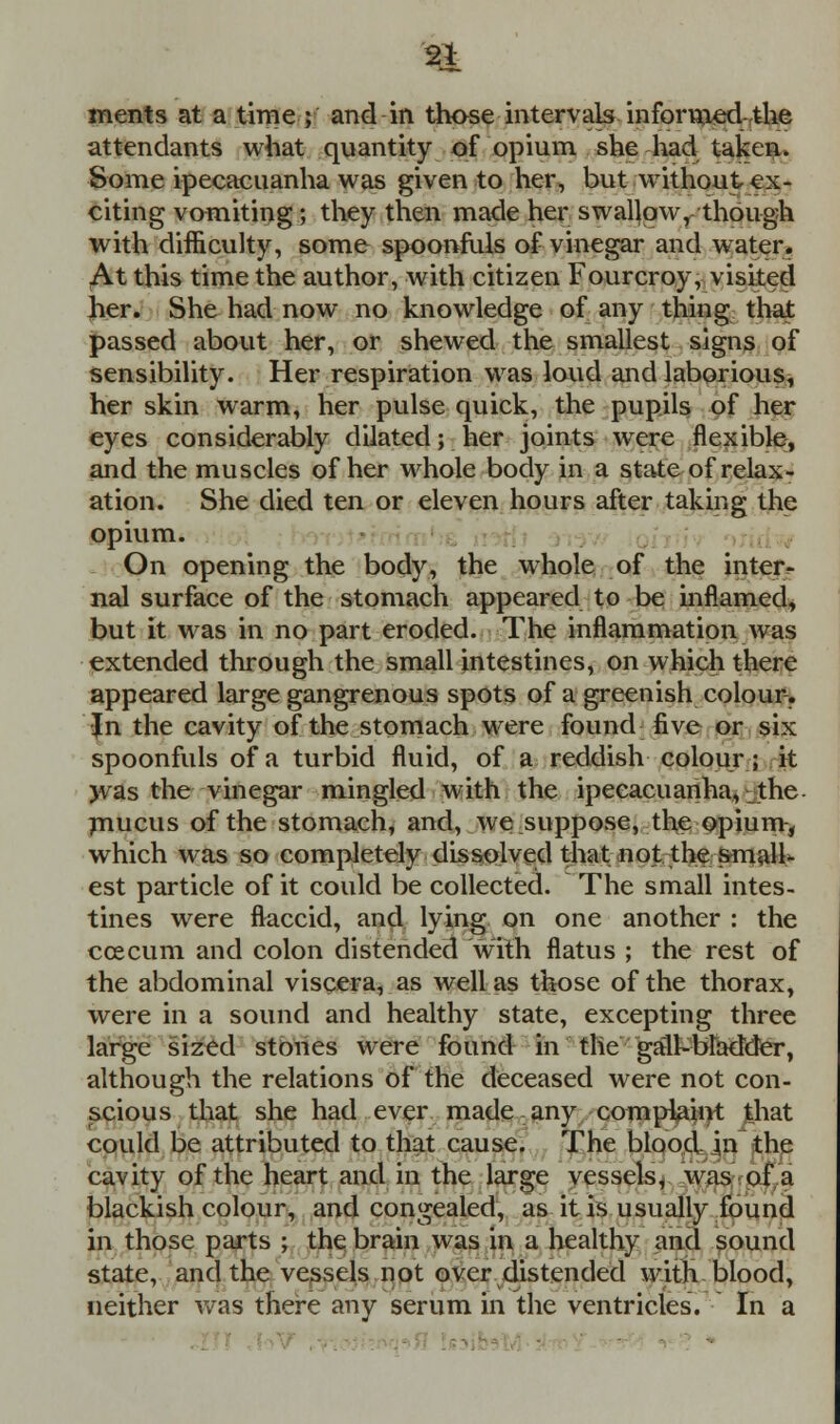 ments at a time; and in those intervals informed-the attendants what quantity of opium she had taken. Some ipecacuanha was given to her, but without ex- citing vomiting; they then made her swallow, though with difficulty, some spoonfuls of vinegar and water. At this time the author, with citizen Fourcroy, visited Jier. She had now no knowledge of any thing that passed about her, or shewed the smallest signs of sensibility. Her respiration was loud and laborious, her skin warm, her pulse quick, the pupils of her eyes considerably dilated; her joints were flexible, and the muscles of her whole body in a state of relax- ation. She died ten or eleven hours after taking the opium. On opening the body, the whole of the inter- nal surface of the stomach appeared to be inflamed, but it was in no part eroded. The inflammation was extended through the small intestines, on which there appeared large gangrenous spots of a greenish colour. •Jn the cavity of the stomach were found five or six spoonfuls of a turbid fluid, of a reddish colour; it was the vinegar mingled with the ipecacuanha, the mucus of the stomach, and, we suppose, the opium, which was so completely dissolved that not the small*- est particle of it could be collected. The small intes- tines were ftaccid, and lying on one another : the ccecum and colon distended with flatus ; the rest of the abdominal viscera, as well as those of the thorax, were in a sound and healthy state, excepting three large sized stones were found in the gall-bladder, although the relations of the deceased were not con- scious that she had ever made any complaint that could be attributed to that cause. The blood in the cavity of the heart and in the large vessels, was of a blackish colour, and congealed, as it is usually found in those parts ; the brain was in a healthy and sound state, and the vessels not over distended with blood, neither was there any serum in the ventricles. In a